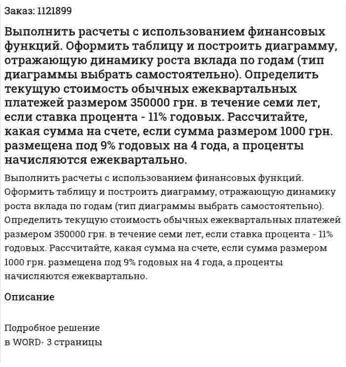 Выполнить расчеты с использованием финансовых функций. Оформить таблицу и построить диаграмму, отражающую динамику роста вклада по годам (тип диаграммы выбрать самостоятельно).  Определить текущую стоимость обычных ежеквартальных платежей размером 350000 грн. в течение семи лет, если ставка процента - 11% годовых. Рассчитайте, какая сумма на счете, если сумма размером 1000 грн. размещена под 9% годовых на 4 года, а проценты начисляются ежеквартально. 