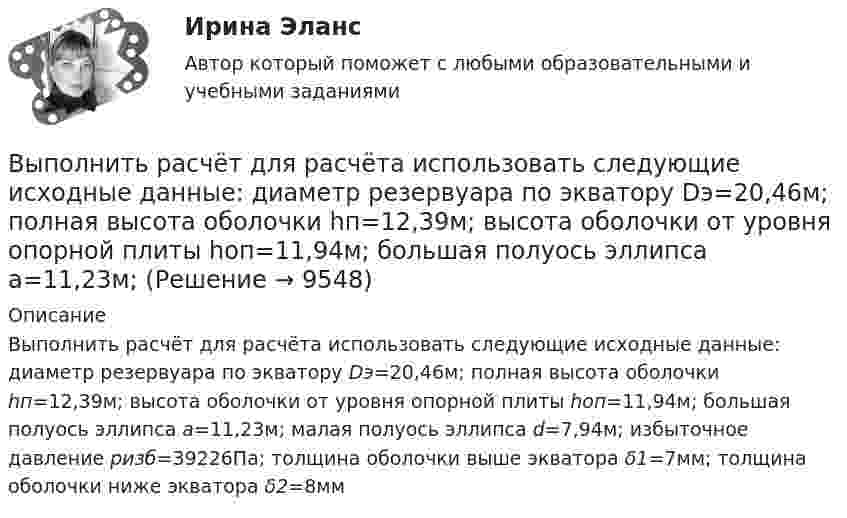     
          Описание
          Выполнить расчёт для расчёта использовать следующие исходные данные: диаметр резервуара по экватору Dэ=20,46м; полная высота оболочки hп=12,39м; высота оболочки от уровня опорной плиты hоп=11,94м; большая полуось эллипса а=11,23м; малая полуось эллипса d=7,94м; избыточное давление pизб=39226Па; толщина оболочки выше экватора δ1=7мм; толщина оболочки ниже экватора δ2=8мм  
            
            
            	Выполнить расчет вибропогружателя для погружения железобетонных свай 2,2 т   Вар 4Выполнить расчёт для расчёта использовать следующие исходные данные: диаметр резервуара по экватору Dэ=20,46м; полная высота оболочки hп=12,39м; высота оболочки от уровня опорной плиты hоп=11,94м; большая полуось эллипса а=11,23м; Выполнить расчёт навесного рыхлителя бульдозера и эксплуатационную про-изводительность. Для выполнения работ будем использовать Бульдозер	ДЗ-18. Участок производства земляных работ 40х15х1,2м. Вид грунта – гравий мелкий.Выполнить эскиз детали согласно своему варианту. Разработать технологический процесс. Выполнить эскизы переходов. Определить режимы резания для наружного обтачиванияВы получили письмо от друга, который является членом организации Гринпис. Прочитайте и переведите письмо. Напишите ответ. Ответьте на вопросы друга и узнайте у него, какие обязанности он выполняет в этой организации и что делает, чтобы решить экологические проблемы.Выпуск в обращение дополнительных денег для покрытия значительного бюджетного дефицита бюджета называется:... выпуск - выпуск товаров и транспортных средств, сопряженный с обязательствами лица о соблюдении установленных ограничений или требований, при этом товары не приобретают статус находящихся в свободном обращении на таможенной территории ЕАЭСВыполнить в трех проекциях чертеж усеченного полого тела. Вариант 5Выполнить в трех проекциях чертеж усеченного полого тела. Вариант 6Выполнить в трех проекциях чертеж усеченного полого тела. Вариант 7Выполнить в трех проекциях чертеж усеченного полого тела. Вариант 8Выполнить в трех проекциях чертеж усеченного полого тела. Вариант 9Выполнить две таблицы на тему  сравнительная характеристика конституций нового времени сравнительная характеристика конституций новейшего времениВыполнить задание №1, 2 и 3 Использовать извлечения из рассуждений Антифона Афинского