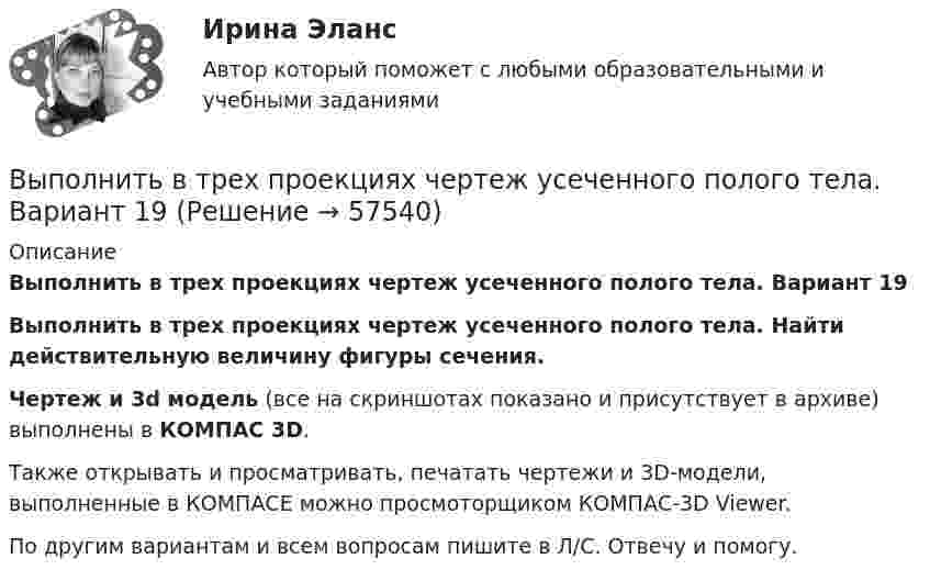     
            Описание
            Выполнить в трех проекциях чертеж усеченного полого тела. Вариант 19Выполнить в трех проекциях чертеж усеченного полого тела. Найти действительную величину фигуры сечения.Чертеж и 3d модель (все на скриншотах показано и присутствует в архиве) выполнены в КОМПАС 3D.Также открывать и просматривать, печатать чертежи и 3D-модели, выполненные в КОМПАСЕ можно просмоторщиком КОМПАС-3D Viewer.По другим вариантам и всем вопросам пишите в Л/С. Отвечу и помогу.   
            
            
            Выполнить в трех проекциях чертеж усеченного полого тела. Вариант 18Выполнить в трех проекциях чертеж усеченного полого тела. Вариант 19Выполнить в трех проекциях чертеж усеченного полого тела. Вариант 2Выполнить в трех проекциях чертеж усеченного полого тела. Вариант 20Выполнить в трех проекциях чертеж усеченного полого тела. Вариант 21Выполнить в трех проекциях чертеж усеченного полого тела. Вариант 22Выполнить в трех проекциях чертеж усеченного полого тела. Вариант 23Выполнить в трех проекциях чертеж усеченного полого тела. Вариант 10Выполнить в трех проекциях чертеж усеченного полого тела. Вариант 11Выполнить в трех проекциях чертеж усеченного полого тела. Вариант 12Выполнить в трех проекциях чертеж усеченного полого тела. Вариант 13Выполнить в трех проекциях чертеж усеченного полого тела. Вариант 14Выполнить в трех проекциях чертеж усеченного полого тела. Вариант 15Выполнить в трех проекциях чертеж усеченного полого тела. Вариант 16