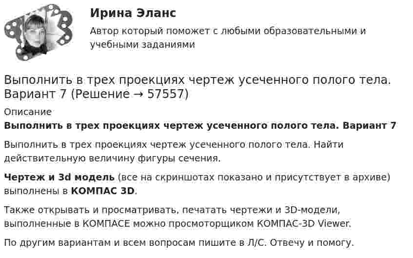     
            Описание
            Выполнить в трех проекциях чертеж усеченного полого тела. Вариант 7Выполнить в трех проекциях чертеж усеченного полого тела. Найти действительную величину фигуры сечения.Чертеж и 3d модель (все на скриншотах показано и присутствует в архиве) выполнены в КОМПАС 3D.Также открывать и просматривать, печатать чертежи и 3D-модели, выполненные в КОМПАСЕ можно просмоторщиком КОМПАС-3D Viewer.По другим вариантам и всем вопросам пишите в Л/С. Отвечу и помогу.   
            
            
            Выполнить в трех проекциях чертеж усеченного полого тела. Вариант 6Выполнить в трех проекциях чертеж усеченного полого тела. Вариант 7Выполнить в трех проекциях чертеж усеченного полого тела. Вариант 8Выполнить в трех проекциях чертеж усеченного полого тела. Вариант 9Выполнить две таблицы на тему  сравнительная характеристика конституций нового времени сравнительная характеристика конституций новейшего времениВыполнить задание №1, 2 и 3 Использовать извлечения из рассуждений Антифона АфинскогоВыполнить задания по  Исполнительному производствуВыполнить в трех проекциях чертеж усеченного полого тела. Вариант 28Выполнить в трех проекциях чертеж усеченного полого тела. Вариант 29Выполнить в трех проекциях чертеж усеченного полого тела. Вариант 3Выполнить в трех проекциях чертеж усеченного полого тела. Вариант 30Выполнить в трех проекциях чертеж усеченного полого тела. Вариант 31Выполнить в трех проекциях чертеж усеченного полого тела. Вариант 32Выполнить в трех проекциях чертеж усеченного полого тела. Вариант 4