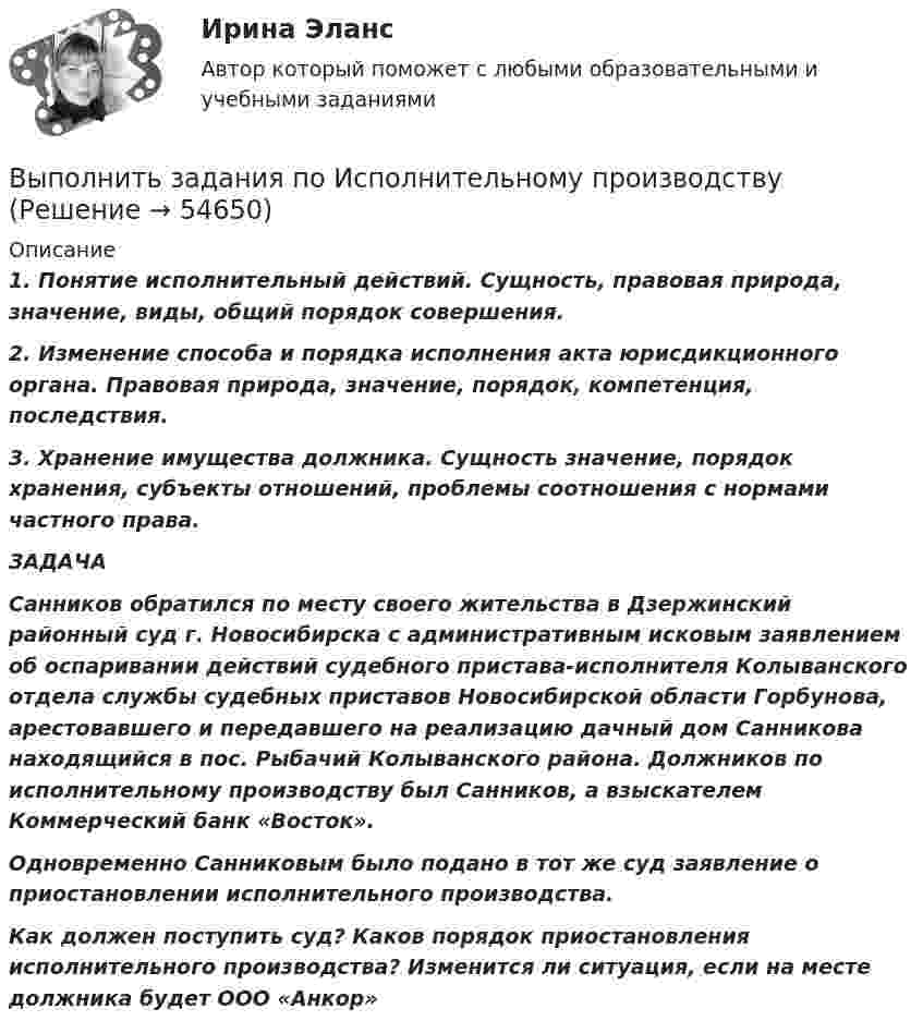      
            Описание
            1. Понятие исполнительный действий. Сущность, правовая природа, значение, виды, общий порядок совершения. 2. Изменение способа и порядка исполнения акта юрисдикционного органа. Правовая природа, значение, порядок, компетенция, последствия. 3. Хранение имущества должника. Сущность значение, порядок хранения, субъекты отношений, проблемы соотношения с нормами частного права.    ЗАДАЧА Санников обратился по месту своего жительства в Дзержинский районный суд г. Новосибирска с административным исковым заявлением об оспаривании действий судебного пристава-исполнителя Колыванского отдела службы судебных приставов Новосибирской области Горбунова, арестовавшего и передавшего на реализацию дачный дом Санникова находящийся в пос. Рыбачий Колыванского района. Должников по исполнительному производству был Санников, а взыскателем Коммерческий банк «Восток».         Одновременно Санниковым было подано в тот же суд заявление о приостановлении исполнительного производства.         Как должен поступить суд? Каков порядок приостановления исполнительного производства? Изменится ли ситуация, если на месте должника будет ООО «Анкор»   
            
            
            Выполнить задание №1, 2 и 3 Использовать извлечения из рассуждений Антифона АфинскогоВыполнить задания по  Исполнительному производству	Выполнить расчет вибропогружателя для погружения железобетонных свай 2,2 т   Вар 4Выполнить расчёт для расчёта использовать следующие исходные данные: диаметр резервуара по экватору Dэ=20,46м; полная высота оболочки hп=12,39м; высота оболочки от уровня опорной плиты hоп=11,94м; большая полуось эллипса а=11,23м; Выполнить расчёт навесного рыхлителя бульдозера и эксплуатационную про-изводительность. Для выполнения работ будем использовать Бульдозер	ДЗ-18. Участок производства земляных работ 40х15х1,2м. Вид грунта – гравий мелкий.Выполнить эскиз детали согласно своему варианту. Разработать технологический процесс. Выполнить эскизы переходов. Определить режимы резания для наружного обтачиванияВы получили письмо от друга, который является членом организации Гринпис. Прочитайте и переведите письмо. Напишите ответ. Ответьте на вопросы друга и узнайте у него, какие обязанности он выполняет в этой организации и что делает, чтобы решить экологические проблемы.Выполнить в трех проекциях чертеж усеченного полого тела. Вариант 32Выполнить в трех проекциях чертеж усеченного полого тела. Вариант 4Выполнить в трех проекциях чертеж усеченного полого тела. Вариант 5Выполнить в трех проекциях чертеж усеченного полого тела. Вариант 6Выполнить в трех проекциях чертеж усеченного полого тела. Вариант 7Выполнить в трех проекциях чертеж усеченного полого тела. Вариант 8Выполнить в трех проекциях чертеж усеченного полого тела. Вариант 9