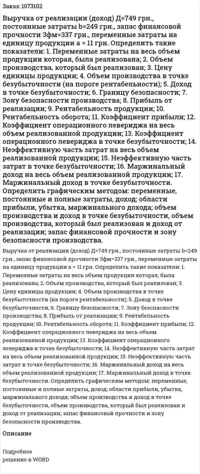Выручка от реализации (доход) Д=749 грн., постоянные затраты b=249 грн., запас финансовой прочности Зфм=337 грн., переменные затраты на единицу продукции а = 11 грн. Определить такие показатели: 1.	Переменные затраты на весь объем продукции которая, была реализована; 2.	Объем производства, который был реализован; 3.	Цену единицы продукции; 4.	Объем производства в точке безубыточности (на пороге рентабельности); 5.	Доход в точке безубыточности; 6.	Границу безопасности; 7.	Зону безопасности производства; 8.	Прибыль от реализации; 9.	Рентабельность продукции; 10.	Рентабельность оборота; 11.	Коэффициент прибыли; 12.	Коэффициент операционного левериджа на весь объем реализованной продукции; 13.	Коэффициент операционного левериджа в точке безубыточности; 14.	 Неэффективную часть затрат на весь объем реализованной продукции; 15.	 Неэффективную часть затрат в точке безубыточности; 16.	 Маржинальный доход на весь объем реализованной продукции; 17.	 Маржинальный доход в точке безубыточности. Определить графическим методом: переменные, постоянные и полные затраты, доход; области прибыли, убытка, маржинального дохода; объем производства и доход в точке безубыточности, объем производства, который был реализован и доход от реализации; запас финансовой прочности и зону безопасности производства. 