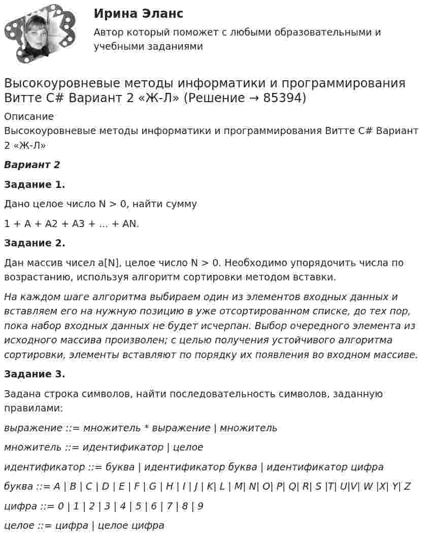     
            Описание
            Высокоуровневые методы информатики и программирования Витте C# Вариант 2 «Ж-Л»Вариант 2 Задание 1.	Дано целое число N > 0, найти сумму	1 + A + A2 + A3 + ... + AN. Задание 2.	Дан массив чисел a[N], целое число N > 0. Необходимо упорядочить числа по возрастанию, используя алгоритм сортировки методом вставки.    На каждом шаге алгоритма выбираем один из элементов входных данных и вставляем его на нужную позицию в уже отсортированном списке, до тех пор, пока набор входных данных не будет исчерпан. Выбор очередного элемента из исходного массива произволен; с целью получения устойчивого алгоритма сортировки, элементы вставляют по порядку их появления во входном массиве.  Задание 3.	Задана строка символов, найти последовательность символов, заданную правилами: выражение ::= множитель * выражение | множитель множитель ::= идентификатор | целое идентификатор ::= буква | идентификатор буква | идентификатор цифра буква ::= A | B | C | D | E | F | G | H | I | J | K| L | M| N| O| P| Q| R| S |T| U|V| W |X| Y| Z цифра ::= 0 | 1 | 2 | 3 | 4 | 5 | 6 | 7 | 8 | 9 целое ::= цифра | целое цифра     
            
            
            Высокоскоростные оптические системы связи для транспортных сетей и сетей доступа СПбГУТВысокоуровневые методы информатики и программирования Витте C# Вариант 2 «Ж-Л»Высокоуровневые методы программированияВысокоуровневые методы программированияВысота вершины холма равна 124.4 м. Определить высоту горизонтали, ближайшей к вершине, если высота сечения h =2 м. Выберите один ответ: a.122,0 м b.124,2 м c.124,0 м d.124,4 мВысота визирного луча над исходной уровенной поверхностью называется:Высотная обсерватория расположена на высоте 3250 м над уровнем моря. Найти давление воздуха на этой высоте. Температуру воздуха считать постоянной и равной 5 °C. Молярную массу воздуха принять равной 0,029 кг/моль. высокая эффективность работы людей, но также появился и эффект сгорания на работеВысокие требования к быстроте реакции, быстроте циклических и ациклических движений предъявляются в таких видах спорта, как ... (выберите 3 варианта ответа)Высоковольтная техника и современные виды изоляцииВысоковольтная техника и современные виды изоляцииВысоковольтная техника и современные виды изоляцииВысоковольтная техника и современные виды изоляции. Вариант 3Высокомолекулярные природные полимеры, молекулы которых состоят из остатков аминокислот, соединенных пептидной связью - это ...