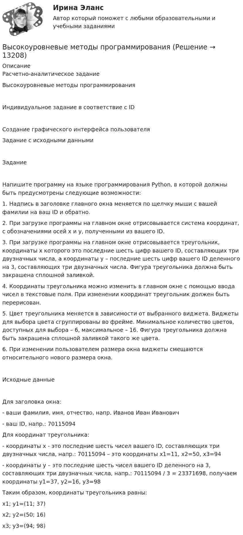      
          Описание
          Расчетно-аналитическое заданиеВысокоуровневые методы программированияИндивидуальное задание в соответствие с IDСоздание графического интерфейса пользователяЗадание с исходными даннымиЗаданиеНапишите программу на языке программирования Python, в которой должны быть предусмотрены следующие возможности:1.	Надпись в заголовке главного окна меняется по щелчку мыши с вашей фамилии на ваш ID и обратно.2.	При загрузке программы на главном окне отрисовывается система координат, с обозначениями осей х и у, полученными из вашего ID.3.	При загрузке программы на главном окне отрисовывается треугольник, координаты х которого это последние шесть цифр вашего ID, составляющих три двузначных числа, а координаты у – последние шесть цифр вашего ID деленного на 3, составляющих три двузначных числа. Фигура треугольника должна быть закрашена сплошной заливкой.4.	Координаты треугольника можно изменить в главном окне с помощью ввода чисел в текстовые поля. При изменении координат треугольник должен быть перерисован.5.	Цвет треугольника меняется в зависимости от выбранного виджета. Виджеты для выбора цвета сгруппированы во фрейме. Минимальное количество цветов, доступных для выбора – 6, максимальное – 16. Фигура треугольника должна быть закрашена сплошной заливкой такого же цвета.6.	При изменении пользователем размера окна виджеты смещаются относительного нового размера окна.Исходные данныеДля заголовка окна: - ваши фамилия, имя, отчество, напр. Иванов Иван Иванович- ваш ID, напр.: 70115094Для координат треугольника:- координаты х - это последние шесть чисел вашего ID, составляющих три двузначных числа, напр.: 70115094 – это координаты х1=11, х2=50, х3=94- координаты у – это последние шесть чисел вашего ID деленного на 3, составляющих три двузначных числа, напр.: 70115094 / 3 = 23371698, получаем координаты у1=37, у2=16, у3=98Таким образом, координаты треугольника равны:х1; у1=(11; 37)х2; у2=(50; 16)х3; у3=(94; 98)  
            
            
            Высокоуровневые методы информатики и программирования Витте C# Вариант 2 «Ж-Л»Высокоуровневые методы программированияВысокоуровневые методы программированияВысота вершины холма равна 124.4 м. Определить высоту горизонтали, ближайшей к вершине, если высота сечения h =2 м. Выберите один ответ: a.122,0 м b.124,2 м c.124,0 м d.124,4 мВысота визирного луча над исходной уровенной поверхностью называется:Высотная обсерватория расположена на высоте 3250 м над уровнем моря. Найти давление воздуха на этой высоте. Температуру воздуха считать постоянной и равной 5 °C. Молярную массу воздуха принять равной 0,029 кг/моль. Высоту сечения нижней части колонны из условия жесткости принимают не менее: ТулГУВысокие требования к быстроте реакции, быстроте циклических и ациклических движений предъявляются в таких видах спорта, как ... (выберите 3 варианта ответа)Высоковольтная техника и современные виды изоляцииВысоковольтная техника и современные виды изоляцииВысоковольтная техника и современные виды изоляцииВысоковольтная техника и современные виды изоляции. Вариант 3Высокомолекулярные природные полимеры, молекулы которых состоят из остатков аминокислот, соединенных пептидной связью - это ...Высокопрочные алюминиевые сплавы содержат в качестве легирующего элемента Выберите один ответ: a. кремний b. никель c. медь d. железо
