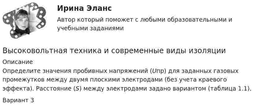      
          Описание
          Определите значения пробивных напряжений (Uпр) для заданных газовых промежутков между двумя плоскими электродами (без учета краевого эффекта). Расстояние (S) между электродами задано вариантом (таблица 1.1). Вариант 3  
            
            
            Высоковольтная техника и современные виды изоляцииВысоковольтная техника и современные виды изоляцииВысоковольтная техника и современные виды изоляции. Вариант 3Высокомолекулярные природные полимеры, молекулы которых состоят из остатков аминокислот, соединенных пептидной связью - это ...Высокопрочные алюминиевые сплавы содержат в качестве легирующего элемента Выберите один ответ: a. кремний b. никель c. медь d. железоВысокоскоростные оптические системы связи для транспортных сетей и сетей доступа СПбГУТВысокоуровневые методы информатики и программирования Витте C# Вариант 2 «Ж-Л»Высокая производительность является главным достоинством VPN на основе …Высокая прочность сцепления волокнистого наполнителя с матрицей будет способствовать обеспечению заданных …Высокая степень вовлеченности потребителя в процесс покупки при незначительной разнице между марками характерна для … покупательского поведенияВысокая стоимость решения в пересчете на одно рабочее место является недостатком VPN на основе …Высокая стоимость трудовых ресурсов может быть обусловлена ...высокая эффективность работы людей, но также появился и эффект сгорания на работеВысокие требования к быстроте реакции, быстроте циклических и ациклических движений предъявляются в таких видах спорта, как ... (выберите 3 варианта ответа)
