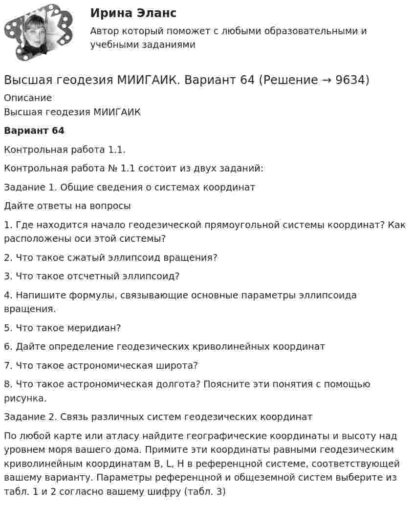     
          Описание
          Высшая геодезия МИИГАИКВариант 64Контрольная работа 1.1.Контрольная работа № 1.1 состоит из двух заданий:Задание 1. Общие сведения о системах координатДайте ответы на вопросы1. Где находится начало геодезической прямоугольной системы координат? Как расположены оси этой системы?2. Что такое сжатый эллипсоид вращения?3. Что такое отсчетный эллипсоид?4. Напишите формулы, связывающие основные параметры эллипсоида вращения.5. Что такое меридиан?6. Дайте определение геодезических криволинейных координат7. Что такое астрономическая широта?8. Что такое астрономическая долгота? Поясните эти понятия с помощью рисунка.Задание 2. Связь различных систем геодезических координатПо любой карте или атласу найдите географические координаты и высоту над уровнем моря вашего дома. Примите эти координаты равными геодезическим криволинейным координатам В, L, H в референцной системе, соответствующей вашему варианту. Параметры референцной и общеземной систем выберите из табл. 1 и 2 согласно вашему шифру (табл. 3)  
            
            
            Высшая геодезия МИИГАИК. Вариант 64Высшая геодезия МИИГАИК. Вариант 64Высшая геодезия МИИГАИК. Вариант 88Высшая геодезия МИИГАИК. Вариант 88Высшая геодезия МИИГАИК. Вариант 91высшая математикавысшая математикаВысшая геодезия МИИГАИК. Вариант 33Высшая геодезия МИИГАИК. Вариант 50Высшая геодезия МИИГАИК. Вариант 50Высшая геодезия МИИГАИК. Вариант 50Высшая геодезия МИИГАИК. Вариант 59Высшая геодезия МИИГАИК. Вариант 59Высшая геодезия МИИГАИК. Вариант 60
