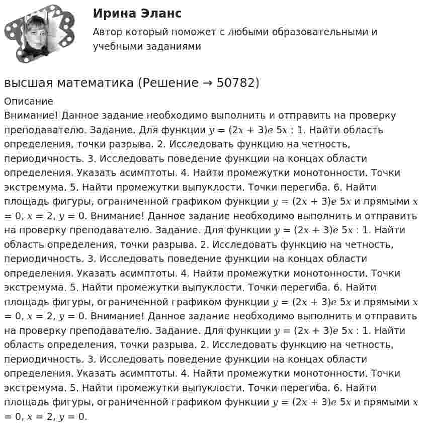     
            Описание
            Внимание! Данное задание необходимо выполнить и отправить на проверку преподавателю. Задание. Для функции 𝑦 = (2𝑥 + 3)𝑒 5𝑥 : 1. Найти область определения, точки разрыва. 2. Исследовать функцию на четность, периодичность. 3. Исследовать поведение функции на концах области определения. Указать асимптоты. 4. Найти промежутки монотонности. Точки экстремума. 5. Найти промежутки выпуклости. Точки перегиба. 6. Найти площадь фигуры, ограниченной графиком функции 𝑦 = (2𝑥 + 3)𝑒 5𝑥 и прямыми 𝑥 = 0, 𝑥 = 2, 𝑦 = 0. Внимание! Данное задание необходимо выполнить и отправить на проверку преподавателю. Задание. Для функции 𝑦 = (2𝑥 + 3)𝑒 5𝑥 : 1. Найти область определения, точки разрыва. 2. Исследовать функцию на четность, периодичность. 3. Исследовать поведение функции на концах области определения. Указать асимптоты. 4. Найти промежутки монотонности. Точки экстремума. 5. Найти промежутки выпуклости. Точки перегиба. 6. Найти площадь фигуры, ограниченной графиком функции 𝑦 = (2𝑥 + 3)𝑒 5𝑥 и прямыми 𝑥 = 0, 𝑥 = 2, 𝑦 = 0. Внимание! Данное задание необходимо выполнить и отправить на проверку преподавателю. Задание. Для функции 𝑦 = (2𝑥 + 3)𝑒 5𝑥 : 1. Найти область определения, точки разрыва. 2. Исследовать функцию на четность, периодичность. 3. Исследовать поведение функции на концах области определения. Указать асимптоты. 4. Найти промежутки монотонности. Точки экстремума. 5. Найти промежутки выпуклости. Точки перегиба. 6. Найти площадь фигуры, ограниченной графиком функции 𝑦 = (2𝑥 + 3)𝑒 5𝑥 и прямыми 𝑥 = 0, 𝑥 = 2, 𝑦 = 0.   
            
            
            высшая математикавысшая математика высшая математика Высшая математикаВысшая математикаВысшая математикаВысшая математикаВысшая геодезия МИИГАИК. Вариант 60Высшая геодезия МИИГАИК. Вариант 60Высшая геодезия МИИГАИК. Вариант 64Высшая геодезия МИИГАИК. Вариант 64Высшая геодезия МИИГАИК. Вариант 88Высшая геодезия МИИГАИК. Вариант 88Высшая геодезия МИИГАИК. Вариант 91