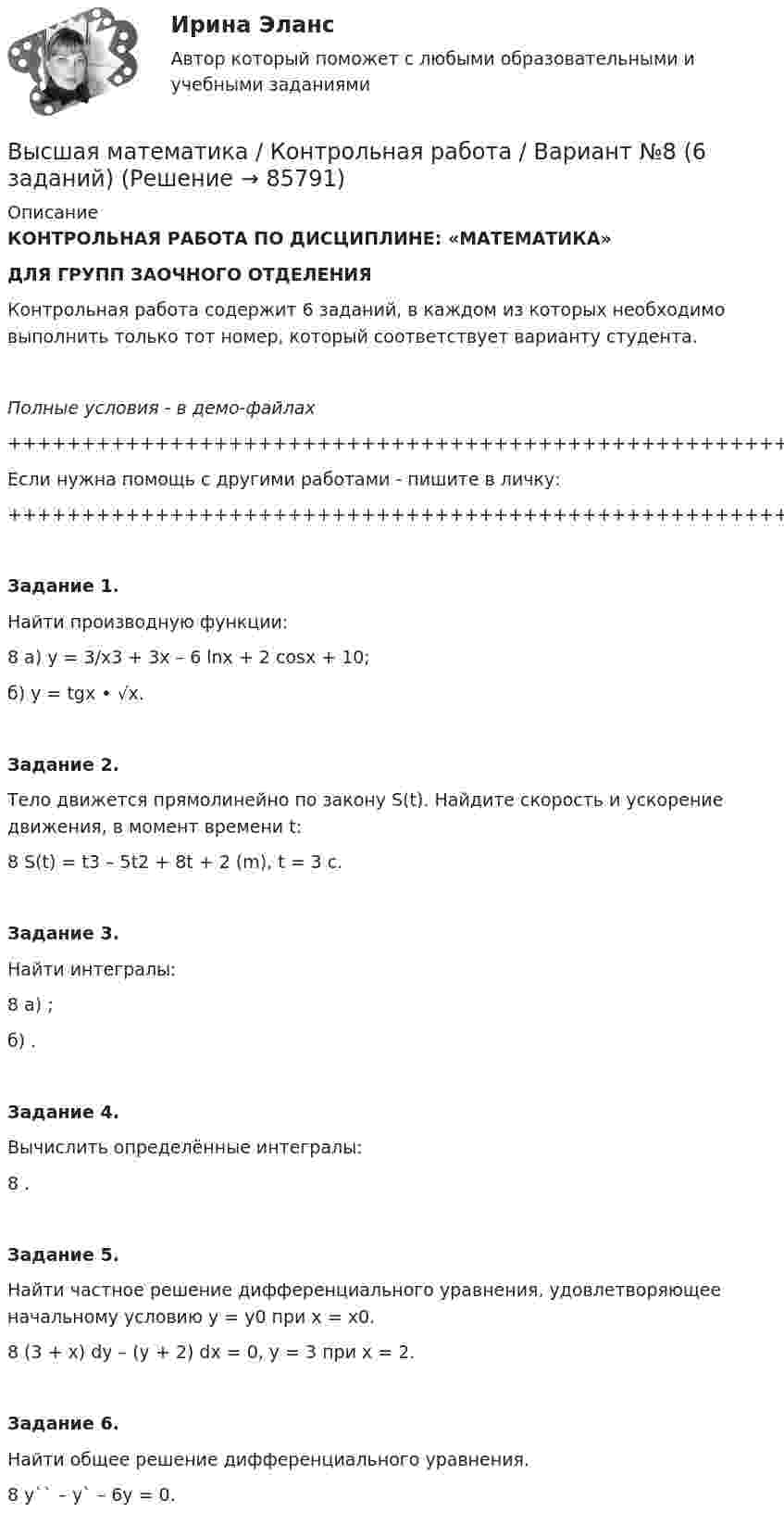     
            Описание
            КОНТРОЛЬНАЯ РАБОТА ПО ДИСЦИПЛИНЕ: «МАТЕМАТИКА»ДЛЯ ГРУПП ЗАОЧНОГО ОТДЕЛЕНИЯКонтрольная работа содержит 6 заданий, в каждом из которых необходимо выполнить только тот номер, который соответствует варианту студента.Полные условия - в демо-файлах+++++++++++++++++++++++++++++++++++++++++++++++++++++Если нужна помощь с другими работами - пишите в личку:+++++++++++++++++++++++++++++++++++++++++++++++++++++   Задание 1.   Найти производную функции:8   а) y = 3/x3 + 3x – 6 lnx + 2 cosx + 10;   б) y = tgx • √x.   Задание 2.   Тело движется прямолинейно по закону S(t). Найдите скорость и ускорение движения, в момент времени t:8   S(t) = t3 – 5t2 + 8t + 2 (m),   t = 3 с.   Задание 3.   Найти интегралы:8   а) ;   б) .   Задание 4.   Вычислить определённые интегралы:8   .   Задание 5.   Найти частное решение дифференциального уравнения, удовлетворяющее начальному условию у = у0 при х = х0.8   (3 + x) dy – (y + 2) dx = 0,   y = 3 при x = 2.   Задание 6.   Найти общее решение дифференциального уравнения.8   y`` – y` – 6y = 0.   
            
            
            Высшая математика итоговый тест РОСДИСТАНТВысшая математика / Контрольная работа / Вариант №8 (6 заданий)(Высшая математика / Курганский Государственный Университет) Контрольная работа №1 / Вариант №1 / 7 заданийВысшая математика (Линейная алгебра)'Высшая математика.Линейная алгебраВысшая математика (линейная алгебра 1 курс 1 семестр)высшая математика линейная алгебра, векторная алгебра, аналитическая геометрия Высшая математика. Дифференциальное и интегральное исчисления. Практическое задание 1 и 2. вар.8Высшая математика. Дифференциальное исчисление Контрольная работа №2 Вариант 2.10 14 вопросов. 1.Найдите производные от данных функций... 2.Дана функция y(x) = x ln(x+√(1+x^2 )) – √(1+x^2 )...Высшая математика. ЗаданиеВысшая математика Задание 1Высшая математика/ Задание 1 /Оценка ОтличноВысшая математика/ Задание 2 /Оценка ОтличноВысшая математика. Избранные разделы высшей математики. Росдистант ИТОГ