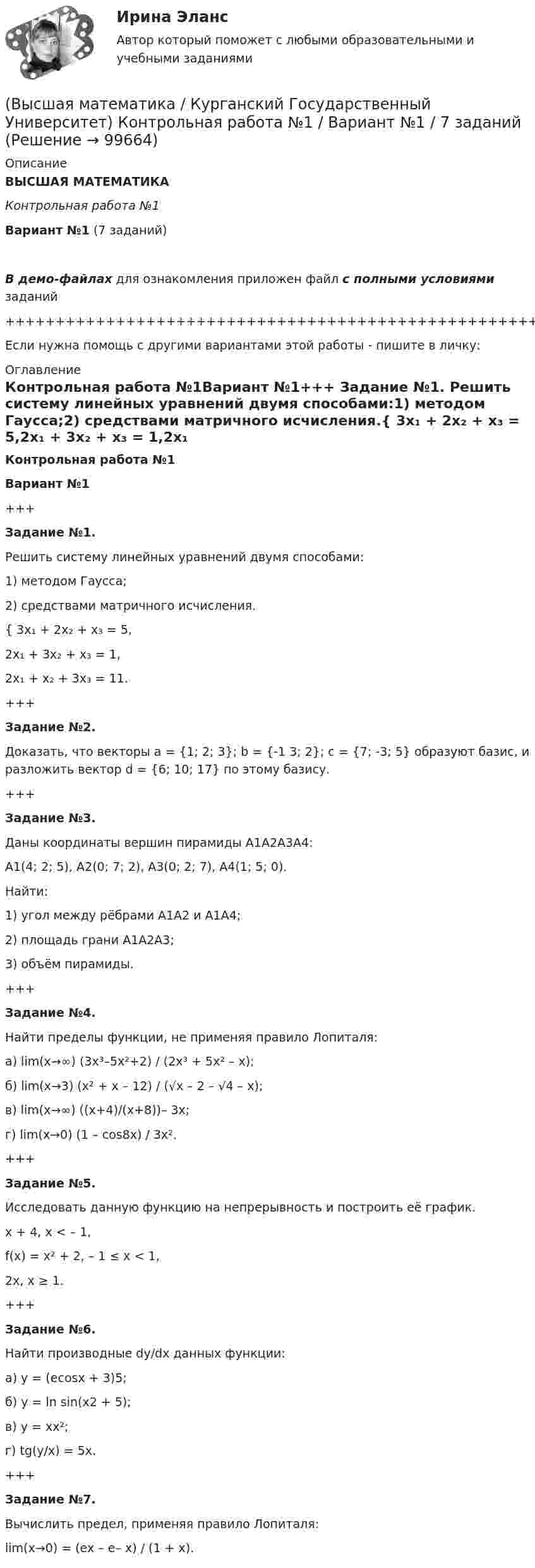     
            Описание
            ВЫСШАЯ МАТЕМАТИКАКонтрольная работа №1Вариант №1 (7 заданий)В демо-файлах для ознакомления приложен файл с полными условиями заданий+++++++++++++++++++++++++++++++++++++++++++++++++++++++++++++++++++++Если нужна помощь с другими вариантами этой работы - пишите в личку: 
            Оглавление
            Контрольная работа №1Вариант №1+++   Задание №1.   Решить систему линейных уравнений двумя способами:1) методом Гаусса;2) средствами матричного исчисления.{ 3x₁ + 2x₂ + x₃ = 5,2x₁ + 3x₂ + x₃ = 1,2x₁ + x₂ + 3x₃ = 11.+++   Задание №2.   Доказать, что векторы a = {1; 2; 3}; b = {-1 3; 2}; c = {7; -3; 5} образуют базис, и разложить вектор d = {6; 10; 17} по этому базису.+++   Задание №3.   Даны координаты вершин пирамиды A1A2A3A4:A1(4; 2; 5), A2(0; 7; 2), A3(0; 2; 7), A4(1; 5; 0).   Найти:1) угол между рёбрами A1A2 и A1A4;2) площадь грани A1A2A3;3) объём пирамиды.+++   Задание №4.   Найти пределы функции, не применяя правило Лопиталя:а) lim(x→∞) (3x³–5x²+2) / (2x³ + 5x² – x);б) lim(x→3) (x² + x – 12) / (√x – 2 – √4 – x);в) lim(x→∞) ((x+4)/(x+8))– 3x;г) lim(x→0) (1 – cos8x) / 3x².+++   Задание №5.   Исследовать данную функцию на непрерывность и построить её график.   x + 4,      x < – 1,f(x) =   x² + 2,      – 1 ≤ x < 1,   2x,      x ≥ 1.+++   Задание №6.   Найти производные dy/dx данных функции:а) y = (ecosx + 3)5;б) y = ln sin(x2 + 5);в) y = xx²;г) tg(y/x) = 5x.+++   Задание №7.   Вычислить предел, применяя правило Лопиталя:lim(x→0) = (ex – e– x) / (1 + x).  
            
            
            Высшая математика / Контрольная работа / Вариант №8 (6 заданий)(Высшая математика / Курганский Государственный Университет) Контрольная работа №1 / Вариант №1 / 7 заданийВысшая математика (Линейная алгебра)'Высшая математика.Линейная алгебраВысшая математика (линейная алгебра 1 курс 1 семестр)высшая математика линейная алгебра, векторная алгебра, аналитическая геометрия Высшая математика МЭИ Мат Анализ 2 семестр 2-2 (5 заданий) Московский Энергетический Институт (Технический Университет) Контрольная работа по МА 2/2 (ФНП, Ряды, Диф.ур-я) 1) Найти для функции: z = 3x4y2 – sin(y/x). 2) Найти dy/dx для функции: 1 + xy – ln(exy + e-xy) = 0. 3) Исследовать ряд на сходимость:Высшая математика. Дифференциальное исчисление Контрольная работа №2 Вариант 2.10 14 вопросов. 1.Найдите производные от данных функций... 2.Дана функция y(x) = x ln(x+√(1+x^2 )) – √(1+x^2 )...Высшая математика. ЗаданиеВысшая математика Задание 1Высшая математика/ Задание 1 /Оценка ОтличноВысшая математика/ Задание 2 /Оценка ОтличноВысшая математика. Избранные разделы высшей математики. Росдистант ИТОГвысшая математика итоговый тест все 20 вопросы решены