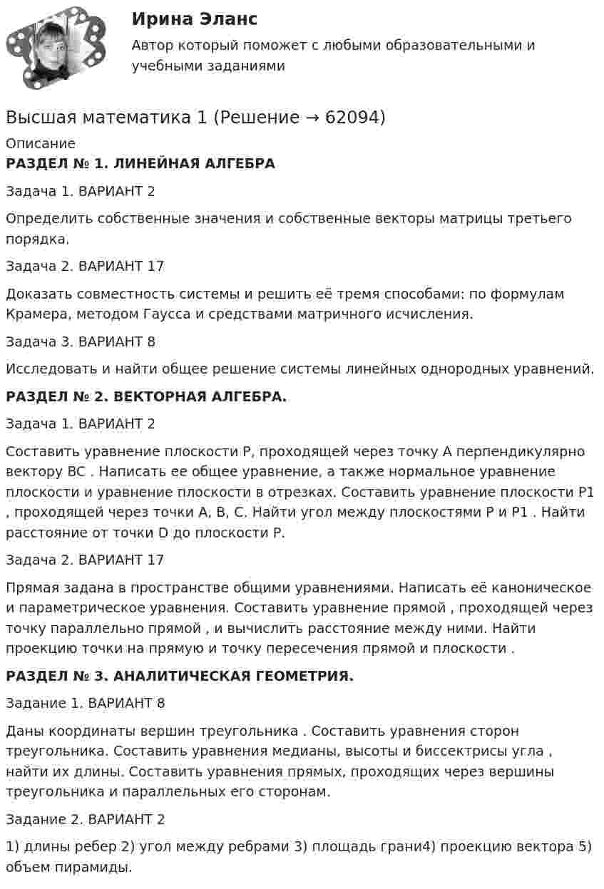     
            Описание
            РАЗДЕЛ № 1. ЛИНЕЙНАЯ АЛГЕБРАЗадача 1. ВАРИАНТ 2Определить собственные значения и собственные векторы матрицы третьего порядка.Задача 2. ВАРИАНТ 17Доказать совместность системы и решить её тремя способами: по формулам Крамера, методом Гаусса и средствами матричного исчисления.Задача 3. ВАРИАНТ 8Исследовать и найти общее решение системы линейных однородных уравнений.РАЗДЕЛ № 2. ВЕКТОРНАЯ АЛГЕБРА.Задача 1. ВАРИАНТ 2Составить уравнение плоскости Р, проходящей через точку А перпендикулярно вектору BC . Написать ее общее уравнение, а также нормальное уравнение плоскости и уравнение плоскости в отрезках. Составить уравнение плоскости P1 , проходящей через точки А, В, С. Найти угол между плоскостями Р и P1 . Найти расстояние от точки D до плоскости Р.Задача 2. ВАРИАНТ 17Прямая задана в пространстве общими уравнениями. Написать её каноническое и параметрическое уравнения. Составить уравнение прямой , проходящей через точку параллельно прямой , и вычислить расстояние между ними. Найти проекцию точки на прямую и точку пересечения прямой и плоскости .РАЗДЕЛ № 3. АНАЛИТИЧЕСКАЯ ГЕОМЕТРИЯ.Задание 1. ВАРИАНТ 8Даны координаты вершин треугольника . Составить уравнения сторон треугольника. Составить уравнения медианы, высоты и биссектрисы угла , найти их длины. Составить уравнения прямых, проходящих через вершины треугольника и параллельных его сторонам.Задание 2. ВАРИАНТ 21) длины ребер 2) угол между ребрами 3) площадь грани4) проекцию вектора 5) объем пирамиды.   
            
            
            Высшая математикаВысшая математика 1Высшая математика 1Высшая математика 1Высшая математика 1Высшая математика 1Высшая математика 1 , 2 практические работы, 4 вариантВысшая геодезия МИИГАИК. Вариант 91высшая математикавысшая математикавысшая математика высшая математика Высшая математикаВысшая математика