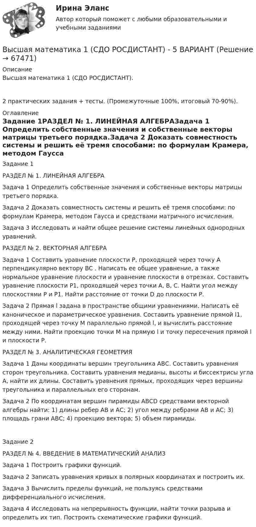     
            Описание
            Высшая математика 1 (СДО РОСДИСТАНТ).2 практических задания + тесты. (Промежуточные 100%, итоговый 70-90%). 
            Оглавление
            Задание 1РАЗДЕЛ № 1. ЛИНЕЙНАЯ АЛГЕБРАЗадача 1 Определить собственные значения и собственные векторы матрицы третьего порядка.Задача 2 Доказать совместность системы и решить её тремя способами: по формулам Крамера, методом Гаусса и средствами матричного исчисления.Задача 3 Исследовать и найти общее решение системы линейных однородных уравнений.РАЗДЕЛ № 2. ВЕКТОРНАЯ АЛГЕБРАЗадача 1 Составить уравнение плоскости Р, проходящей через точку А перпендикулярно вектору BC . Написать ее общее уравнение, а также нормальное уравнение плоскости и уравнение плоскости в отрезках. Составить уравнение плоскости P1, проходящей через точки А, В, С. Найти угол между плоскостями Р и P1. Найти расстояние от точки D до плоскости Р.Задача 2 Прямая l задана в пространстве общими уравнениями. Написать её каноническое и параметрическое уравнения. Составить уравнение прямой l1, проходящей через точку М параллельно прямой l, и вычислить расстояние между ними. Найти проекцию точки М на прямую l и точку пересечения прямой l и плоскости Р.РАЗДЕЛ № 3. АНАЛИТИЧЕСКАЯ ГЕОМЕТРИЯЗадача 1 Даны координаты вершин треугольника АВС. Составить уравнения сторон треугольника. Составить уравнения медианы, высоты и биссектрисы угла А, найти их длины. Составить уравнения прямых, проходящих через вершины треугольника и параллельных его сторонам.Задача 2 По координатам вершин пирамиды АВСD средствами векторной алгебры найти: 1) длины ребер АВ и АС; 2) угол между ребрами АВ и АС; 3) площадь грани АВС; 4) проекцию вектора; 5) объем пирамиды.Задание 2РАЗДЕЛ № 4. ВВЕДЕНИЕ В МАТЕМАТИЧЕСКИЙ АНАЛИЗЗадача 1 Построить графики функций. Задача 2 Записать уравнения кривых в полярных координатах и построить их.Задача 3 Вычислить пределы функций, не пользуясь средствами дифференциального исчисления. Задача 4 Исследовать на непрерывность функции, найти точки разрыва и определить их тип. Построить схематические графики функций.   
            
            
            Высшая математика 1 сдо росдистантВысшая математика 1 (СДО РОСДИСТАНТ) - 5 ВАРИАНТВысшая математика 1 (СДО РОСДИСТАНТ) - 9 ВАРИАНТВысшая математика 1 семестр Синергия Высшая математика 1 семестр (тест с ответами МТИ)Высшая математика 1 ТГУ Росдистант Высшая математика 1 ТГУ Росдистант Высшая математика 1 итоговый тестВысшая математика 1 ПРАКТИЧЕСКИЕ ЗАДАНИЕ 1,2 ВАРИАНТ (Г) РОСДИСТАНТ Высшая математика 1. Практические задания 3, 4, 5 и 6Высшая математика 1 практическое задание 1 Вариант __11/13/9__ Высшая математика 1 /Практическое задание 1 /Раздел 1 / Задача 1,2,3 / Вариант № 10 / РОСДИСТАНТВысшая математика 1, Росдистант, итоговый тестВысшая математика 1. Росдистант. Практическое задание 1, 2. Вариант М.