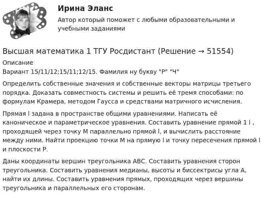     
            Описание
            Вариант 15/11/12;15/11;12/15.  Фамилия ну букву Р Ч Определить собственные значения и собственные векторы матрицы третьего порядка. Доказать совместность системы и решить её тремя способами: по формулам Крамера, методом Гаусса и средствами матричного исчисления.Прямая l задана в пространстве общими уравнениями. Написать её каноническое и параметрическое уравнения. Составить уравнение прямой 1 l , проходящей через точку М параллельно прямой l, и вычислить расстояние между ними. Найти проекцию точки М на прямую l и точку пересечения прямой l и плоскости Р.Даны координаты вершин треугольника АВС. Составить уравнения сторон треугольника. Составить уравнения медианы, высоты и биссектрисы угла А, найти их длины. Составить уравнения прямых, проходящих через вершины треугольника и параллельных его сторонам.   
            
            
            Высшая математика 1 семестр (тест с ответами МТИ)Высшая математика 1 ТГУ Росдистант Высшая математика 1 ТГУ Росдистант Высшая  математика 2Высшая математика (2023г.) тест с ответами СинергияВысшая математика 2, 6 практических заданий, 4 вариантВысшая математика 2. Вариант 1Высшая математика 1 /Практическое задание 1 /Раздел 1 / Задача 1,2,3 / Вариант № 10 / РОСДИСТАНТВысшая математика 1, Росдистант, итоговый тестВысшая математика 1. Росдистант. Практическое задание 1, 2. Вариант М.Высшая математика 1. Росдистант. Промежуточный тест. Итоговый тест. Высшая математика 1 сдо росдистантВысшая математика 1 (СДО РОСДИСТАНТ) - 5 ВАРИАНТВысшая математика 1 (СДО РОСДИСТАНТ) - 9 ВАРИАНТ