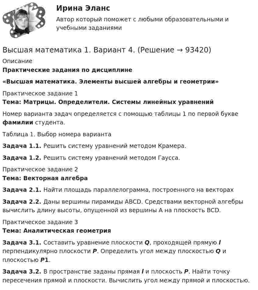     
            Описание
            Практические задания по дисциплине «Высшая математика. Элементы высшей алгебры и геометрии»Практическое задание 1Тема: Матрицы. Определители. Системы линейных уравнений Номер  варианта задач определяется с помощью таблицы 1 по первой букве фамилии студента.Таблица 1. Выбор номера вариантаЗадача 1.1. Решить систему уравнений методом Крамера.Задача 1.2. Решить систему уравнений методом Гаусса.  Практическое задание 2Тема: Векторная алгебра Задача 2.1. Найти площадь параллелограмма, построенного на векторах    Задача 2.2. Даны вершины пирамиды ABCD. Средствами векторной алгебры вычислить длину высоты, опущенной из вершины A на плоскость BCD.  Практическое задание 3Тема: Аналитическая геометрия Задача 3.1. Составить уравнение плоскости Q, проходящей прямую l перпендикулярно плоскости Р. Определить угол между плоскостью Q и плоскостью Р1.Задача 3.2. В пространстве заданы прямая l и плоскость P. Найти точку пересечения прямой и плоскости. Вычислить угол между прямой и плоскостью.   
            
            
            Высшая математика 1. Вариант 14Высшая математика 1. Вариант 4. Высшая математика 1 ВАРИАНТ Л ПРАКТИЧЕСКИЕ ЗАДАНИЕ 1,2 РОСДИСТАНТ Высшая математика 1. Задание 1. РАЗДЕЛ № 1. ЛИНЕЙНАЯ АЛГЕБРА. Задача 1 - 3 (Вариант 5, 15, 16) [Росдистант. ТГУ]Высшая математика 1. Задание 1. РАЗДЕЛ № 2. ВЕКТОРНАЯ АЛГЕБРА. Задача 1 - 2 (Вариант 5, 15) [Росдистант. ТГУ]Высшая математика 1. Задание 1. РАЗДЕЛ № 3. АНАЛИТИЧЕСКАЯ ГЕОМЕТРИЯ. Задача 1 - 2 (Вариант 16, 5) [Росдистант. ТГУ]Высшая математика 1. Задание 2. РАЗДЕЛ №4. ВВЕДЕНИЕ В МАТЕМАТИЧЕСКИЙ АНАЛИЗ. Задача 1 - 4 (Вариант 15, 16, 5, 15) [Росдистант. ТГУ]Высшая математика 1Высшая математика 1Высшая математика 1Высшая математика 1Высшая математика 1Высшая математика 1 , 2 практические работы, 4 вариантВысшая математика 1. Вариант 14