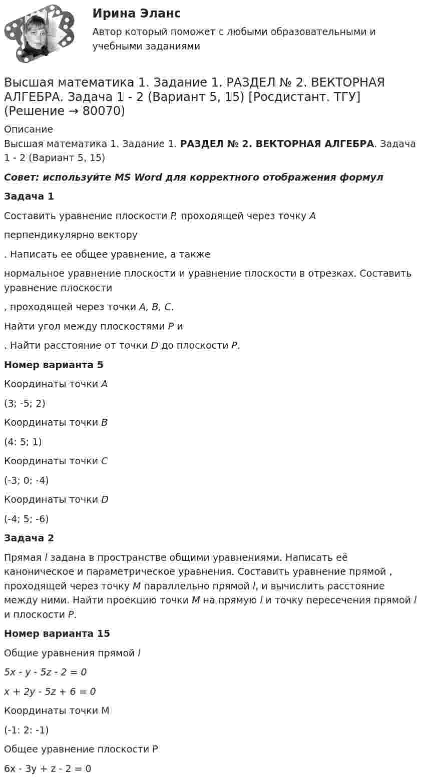     
            Описание
            Высшая математика 1. Задание 1. РАЗДЕЛ № 2. ВЕКТОРНАЯ АЛГЕБРА. Задача 1 - 2 (Вариант 5, 15) Совет: используйте MS Word для корректного отображения формулЗадача 1Составить уравнение плоскости P, проходящей через точку Aперпендикулярно вектору . Написать ее общее уравнение, а такженормальное уравнение плоскости и уравнение плоскости в отрезках. Составить уравнение плоскости  , проходящей через точки A, B, C. Найти угол между плоскостями P и  . Найти расстояние от точки D до плоскости P.Номер варианта 5  Координаты точки А   (3; -5; 2)    Координаты точки В   (4: 5; 1)    Координаты точки С   (-3; 0; -4)    Координаты точки D   (-4; 5; -6)  Задача 2Прямая l задана в пространстве общими уравнениями. Написать её каноническое и параметрическое уравнения. Составить уравнение прямой , проходящей через точку М параллельно прямой l, и вычислить расстояние между ними. Найти проекцию точки М на прямую l и точку пересечения прямой l и плоскости Р.Номер варианта 15 Общие уравнения прямой l5x - y - 5z - 2 = 0x + 2y - 5z + 6 = 0Координаты точки М(-1: 2: -1)Общее уравнение плоскости Р6х - 3у + z - 2 = 0   
            
            
            Высшая математика 1. Задание 1. РАЗДЕЛ № 1. ЛИНЕЙНАЯ АЛГЕБРА. Задача 1 - 3 (Вариант 5, 15, 16) [Росдистант. ТГУ]Высшая математика 1. Задание 1. РАЗДЕЛ № 2. ВЕКТОРНАЯ АЛГЕБРА. Задача 1 - 2 (Вариант 5, 15) [Росдистант. ТГУ]Высшая математика 1. Задание 1. РАЗДЕЛ № 3. АНАЛИТИЧЕСКАЯ ГЕОМЕТРИЯ. Задача 1 - 2 (Вариант 16, 5) [Росдистант. ТГУ]Высшая математика 1. Задание 2. РАЗДЕЛ №4. ВВЕДЕНИЕ В МАТЕМАТИЧЕСКИЙ АНАЛИЗ. Задача 1 - 4 (Вариант 15, 16, 5, 15) [Росдистант. ТГУ]Высшая математика 1 итоговый тестВысшая математика 1 ПРАКТИЧЕСКИЕ ЗАДАНИЕ 1,2 ВАРИАНТ (Г) РОСДИСТАНТ Высшая математика 1. Практические задания 3, 4, 5 и 6Высшая математика 1Высшая математика 1Высшая математика 1 , 2 практические работы, 4 вариантВысшая математика 1. Вариант 14Высшая математика 1. Вариант 14Высшая математика 1. Вариант 14Высшая математика 1. Вариант 4. 