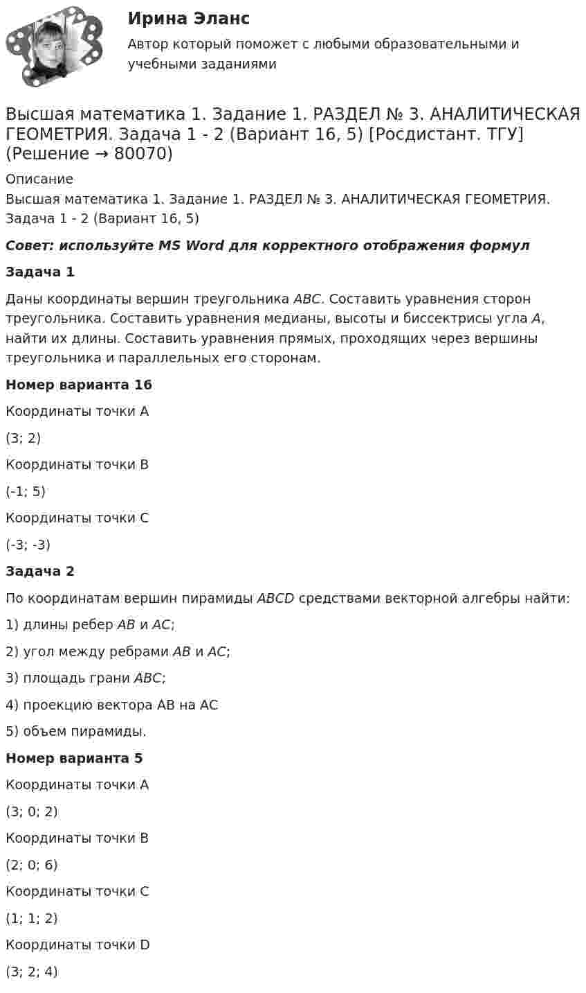     
            Описание
            Высшая математика 1. Задание 1. РАЗДЕЛ № 3. АНАЛИТИЧЕСКАЯ ГЕОМЕТРИЯ. Задача 1 - 2 (Вариант 16, 5) Совет: используйте MS Word для корректного отображения формулЗадача 1 Даны координаты вершин треугольника АВС. Составить уравнения сторон треугольника. Составить уравнения медианы, высоты и биссектрисы угла А, найти их длины. Составить уравнения прямых, проходящих через вершины треугольника и параллельных его сторонам.Номер варианта 16  Координаты точки А   (3; 2)    Координаты точки В   (-1; 5)    Координаты точки С   (-3; -3)  Задача 2По координатам вершин пирамиды АВСD средствами векторной алгебры найти: 1) длины ребер АВ и АС; 2) угол между ребрами АВ и АС; 3) площадь грани АВС; 4) проекцию вектора АВ на АС5) объем пирамиды.Номер варианта 5  Координаты точки А   (3; 0; 2)    Координаты точки В   (2; 0; 6)    Координаты точки С   (1; 1; 2)    Координаты точки D   (3; 2; 4)    
            
            
            Высшая математика 1. Задание 1. РАЗДЕЛ № 2. ВЕКТОРНАЯ АЛГЕБРА. Задача 1 - 2 (Вариант 5, 15) [Росдистант. ТГУ]Высшая математика 1. Задание 1. РАЗДЕЛ № 3. АНАЛИТИЧЕСКАЯ ГЕОМЕТРИЯ. Задача 1 - 2 (Вариант 16, 5) [Росдистант. ТГУ]Высшая математика 1. Задание 2. РАЗДЕЛ №4. ВВЕДЕНИЕ В МАТЕМАТИЧЕСКИЙ АНАЛИЗ. Задача 1 - 4 (Вариант 15, 16, 5, 15) [Росдистант. ТГУ]Высшая математика 1 итоговый тестВысшая математика 1 ПРАКТИЧЕСКИЕ ЗАДАНИЕ 1,2 ВАРИАНТ (Г) РОСДИСТАНТ Высшая математика 1. Практические задания 3, 4, 5 и 6Высшая математика 1 практическое задание 1 Вариант __11/13/9__ Высшая математика 1Высшая математика 1 , 2 практические работы, 4 вариантВысшая математика 1. Вариант 14Высшая математика 1. Вариант 14Высшая математика 1. Вариант 14Высшая математика 1. Вариант 4. Высшая математика 1 ВАРИАНТ Л ПРАКТИЧЕСКИЕ ЗАДАНИЕ 1,2 РОСДИСТАНТ 