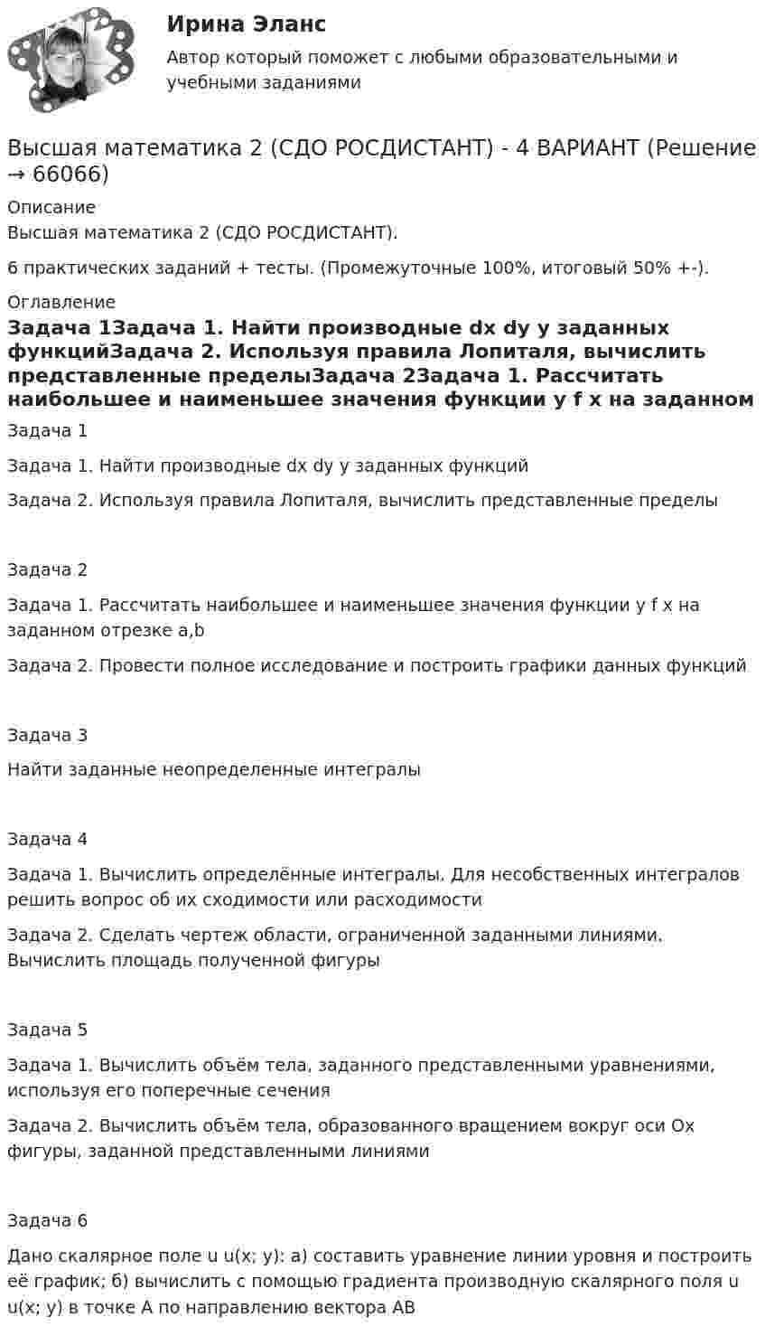     
            Описание
            Высшая математика 2 (СДО РОСДИСТАНТ).6 практических заданий + тесты. (Промежуточные 100%, итоговый 50% +-). 
            Оглавление
            Задача 1Задача 1. Найти производные dx dy y заданных функцийЗадача 2. Используя правила Лопиталя, вычислить представленные пределыЗадача 2Задача 1. Рассчитать наибольшее и наименьшее значения функции y f x на заданном отрезке a,b Задача 2. Провести полное исследование и построить графики данных функций Задача 3Найти заданные неопределенные интегралыЗадача 4Задача 1. Вычислить определённые интегралы. Для несобственных интегралов решить вопрос об их сходимости или расходимостиЗадача 2. Сделать чертеж области, ограниченной заданными линиями. Вычислить площадь полученной фигуры Задача 5Задача 1. Вычислить объём тела, заданного представленными уравнениями, используя его поперечные сечения Задача 2. Вычислить объём тела, образованного вращением вокруг оси Ox фигуры, заданной представленными линиями Задача 6Дано скалярное поле u u(x; y): а) составить уравнение линии уровня и построить её график; б) вычислить с помощью градиента производную скалярного поля u u(x; y) в точке A по направлению вектора AB   
            
            
            Высшая математика 2 / РосдистантТГУ/ Промежуточный тест 1-5 +итоговый/Высшая математика 2 (СДО РОСДИСТАНТ) - 4 ВАРИАНТВысшая математика 2 семестр СинергияВысшая математика 2 семестр (тест с ответами МТИ)Высшая математика 2, тесты РОСДИСТАНТвысшая математика 3 вариант 1 Высшая математика 3. Вариант 1Высшая математика 2, Росдистант, 4 вариантВысшая математика 2(Росдистант) ЗАДАНИЕ 2Высшая математика 2(Росдистант) ЗАДАНИЕ 3 Вариант 1Высшая математика 2(Росдистант) ЗАДАНИЕ 4 Вариант 1Высшая математика 2. Росдистант. Практическое задание 1, 4. Вариант 4. (буква фамилии К, Л, М)Высшая математика 2. Росдистант. Практическое задание 2, 5. Вариант 2. (буква имени Г, Д, Е, Ё))Высшая математика 2. Росдистант. Практическое задание 3, 6. Вариант 5. (буква отчества Н, О, П)