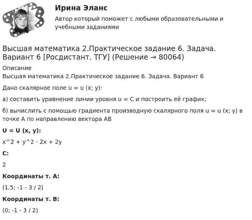    
            Описание
            Высшая математика 2.Практическое задание 6. Задача. Вариант 6Дано скалярное поле u = u (x; y):а) составить уравнение линии уровня u = C и построить её график;б) вычислить с помощью градиента производную скалярного поля u = u (x; y) в точке А по направлению вектора АВU = U (x, y):x^2 + y^2 - 2x + 2yC:2Координаты т. А:(1,5; -1 - 3 / 2)Координаты т. В:(0; -1 - 3 / 2)   
            
            
            Высшая математика 2.Практическое задание 5. Задача 1-2. Вариант 6 [Росдистант. ТГУ]Высшая математика 2.Практическое задание 6. Задача. Вариант 6 [Росдистант. ТГУ]Высшая математика 2, РосдистантВысшая математика 2, Росдистант, 4 вариантВысшая математика 2(Росдистант) ЗАДАНИЕ 2Высшая математика 2(Росдистант) ЗАДАНИЕ 3 Вариант 1Высшая математика 2(Росдистант) ЗАДАНИЕ 4 Вариант 1Высшая математика 2 Практическое задание 1 вариант 1 Росдистант (ТГУ)Высшая математика 2. Практическое задание 1. Задача 1-2. Вариант 2 [Росдистант. ТГУ]Высшая математика 2 Практическое задание 2 вариант 1 Росдистант (ТГУ)Высшая математика 2.Практическое задание 2. Задача 1-2. Вариант 6 [Росдистант. ТГУ]Высшая математика 2 Практическое задание 3 вариант 1 Росдистант (ТГУ)Высшая математика 2.Практическое задание 3. Задача. Вариант 6 [Росдистант. ТГУ]Высшая математика 2 Практическое задание 4 вариант 1 Росдитант (ТГУ)