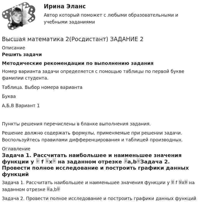     
          Описание
          Решить задачиМетодические рекомендации по выполнению заданияНомер варианта задачи определяется с помощью таблицы по первой букве фамилии студента.Таблица. Выбор номера вариантаБукваА,Б,В Вариант 1Пункты решения перечислены в бланке выполнения задания.Решение должно содержать формулы, применяемые при решении задачи. Воспользуйтесь правилами дифференцирования и таблицей производных. 
          Оглавление
          Задача 1. Рассчитать наибольшее и наименьшее значения функции y  f x на заданном отрезке a,bЗадача 2. Провести полное исследование и построить графики данных функций 
            
            
            Высшая математика 2, Росдистант, 4 вариантВысшая математика 2(Росдистант) ЗАДАНИЕ 2Высшая математика 2(Росдистант) ЗАДАНИЕ 3 Вариант 1Высшая математика 2(Росдистант) ЗАДАНИЕ 4 Вариант 1Высшая математика 2. Росдистант. Практическое задание 1, 4. Вариант 4. (буква фамилии К, Л, М)Высшая математика 2. Росдистант. Практическое задание 2, 5. Вариант 2. (буква имени Г, Д, Е, Ё))Высшая математика 2. Росдистант. Практическое задание 3, 6. Вариант 5. (буква отчества Н, О, П)Высшая математика 2.Практическое задание 2. Задача 1-2. Вариант 6 [Росдистант. ТГУ]Высшая математика 2 Практическое задание 3 вариант 1 Росдистант (ТГУ)Высшая математика 2.Практическое задание 3. Задача. Вариант 6 [Росдистант. ТГУ]Высшая математика 2 Практическое задание 4 вариант 1 Росдитант (ТГУ)Высшая математика 2.Практическое задание 4. Задача 1-2. Вариант 2 [Росдистант. ТГУ]Высшая математика 2.Практическое задание 5. Задача 1-2. Вариант 6 [Росдистант. ТГУ]Высшая математика 2.Практическое задание 6. Задача. Вариант 6 [Росдистант. ТГУ]