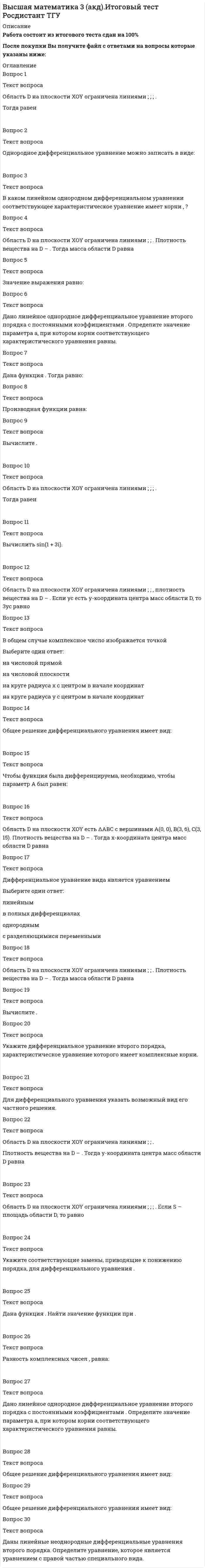    
          Описание
          Работа состоит из 4 промежуточных тестов и итогового теста.  
          Оглавление
          Вопрос 1Текст вопросаОбласть D на плоскости XOY ограничена линиями ; ; .Плотность вещества на D – . Если M – масса области D, то равно Ответ: Вопрос 2Текст вопросаДвойной интеграл в полярной системе координат имеет вид: Выберите один ответ:Вопрос 3Текст вопросаОбласть D на плоскости XOY ограничена линиями ; ; ; . Плотность вещества на D – . Тогда масса области D равна Ответ: Вопрос 4Текст вопросаВоспользовавшись заменой , можно дифференциальное уравнение привести к уравнению с разделенными переменными, которое имеет вид: Выберите один ответ:Вопрос 5Текст вопросаДифференциальное уравнение заменой приводится к уравнению с разделенными переменными, которое имеет вид: Выберите один ответ:Вопрос 6Текст вопросаМнимая часть комплексного числа равна –2, а действительная равна 3. Тогда комплексное число имеет вид: Выберите один ответ:Вопрос 7Текст вопросаЗаписать в показательной форме число (–2). Выберите один ответ:Вопрос 8Текст вопросаВыберите подстановку для решения уравнения Бернулли. Выберите один ответ:Вопрос 9Текст вопросаПравильными являются области: Выберите один или несколько ответов: Вопрос 10Текст вопросаС помощью подстановки  решается уравнение Выберите один ответ: линейное однородное с разделяющимися переменными в полных дифференциалах Вопрос 11Текст вопросаДвукратный интеграл равен Ответ: Вопрос 12Текст вопросаОбщее решение дифференциального уравнения имеет вид: Выберите один ответ:Вопрос 13Текст вопросаРешить однородное дифференциальное уравнение второго порядка . Выберите один ответ: , где ,– где ;– , где ;– Вопрос 14Текст вопросаОбласть D на плоскости XOY есть ΔАВС с вершинами A(0, 0), B(1, 2), C(1, 5). Плотность вещества на D – . Тогда масса области D равна Ответ: Вопрос 15Текст вопросаОбщее решение дифференциального уравнения имеет вид: Выберите один ответ:Вопрос 16Текст вопросаДано линейное однородное дифференциальное уравнение второго порядка с постоянными коэффициентами . Определите значение параметра а, при котором корни соответствующего характеристического уравнения равны. Ответ: Вопрос 17Текст вопросаЧастным решением дифференциального уравнения 1-го порядка является функция Выберите один ответ:Вопрос 18Текст вопросаДоказано, что функция является решением неоднородного линейного дифференциального уравнения 2-го порядка с постоянными коэффициентами, если функции и удовлетворяют системе дифференциальных уравнений Выберите один ответ:Вопрос 19Текст вопросаОбласть D на плоскости XOY ограничена линиями ; ; . Если S – площадь области D, то равно Ответ: Вопрос 20Текст вопросаОбщим решением дифференциального уравнения 1-ого порядка является функция Выберите один ответ:Вопрос 21Текст вопросаНайти частное решение дифференциального уравнения , удовлетворяющее начальным условиям: ; . Выберите один ответ: , где , – , где ; – , где ; – Вопрос 22Текст вопросаЗаписать в тригонометрической форме число (–2). Выберите один ответ:Вопрос 23Текст вопросаДля дифференциального уравнения указать возможный вид его частного решения. Выберите один ответ:Вопрос 24Текст вопросаДифференциальное уравнение вида является уравнением Выберите один ответ: линейным с разделяющимися переменными в полных дифференциалах однородным Вопрос 25Текст вопросаМетод Лагранжа неопределенных коэффициентов применяется для решения линейных неоднородных дифференциальных уравнений 2 порядка. Для конструирования частного решения посредством анализа правой и левой частей уравнения необходимо знать величину r – кратность числа корней характеристического уравнения, равных . Даны линейные неоднородные дифференциальные уравнения 2 порядка с правой частью специального вида. Определите уравнения, которым соответствует = 0. Выберите один или несколько ответов: Вопрос 26Текст вопросаЗаписать в показательной форме число (1 + i). Выберите один ответ:Вопрос 27Текст вопросаТело ограничено сверху поверхностью . Боковая поверхность тела параллельна оси OZ. Основание тела – область D на плоскости XOY, которая ограничена линиями ; ; .Тогда объём тела равен Ответ: Вопрос 28Текст вопросаЗаписать в показательной форме число 3i. Выберите один ответ:Вопрос 29Текст вопросаДаны линейные неоднородные дифференциальные уравнения 2 порядка. Определите уравнение с правой частью специального вида. Выберите один ответ:Вопрос 30Текст вопросаМетод Лагранжа неопределенных коэффициентов применяется для решения линейных неоднородных дифференциальных уравнений 2 порядка. Для конструирования частного решения посредством анализа правой и левой частей уравнения необходимо знать величину r – кратность числа корней характеристического уравнения, равных . Даны линейные неоднородные дифференциальные уравнения 2 порядка с правой частью специального вида. Определите уравнения, которым соответствует r = 0. Выберите один или несколько ответов: 
            
            
            Высшая математика 3.Росдистант ТГУВысшая математика Advanced Ответы МОИ Синергия (1 семестр тест)Высшая математика (Математический анализ (Обучение) )Высшая математика (математический анализ.ти)Высшая математика Ответы.Тест Синергия (МОИ) 100 балловВысшая математика СИНЕРГИЯ 1курс 1семестр 30вопросов 100 балВысшая математика СИНЕРГИЯ 1курс 2семестр 30вопросов 2022г.Выставочное делоВыстройте ключевые слова запроса на добавление кортежа в правильной последовательности -VALUES -INTO -SELECT -INSERTВысшая математика 1.Росдистант ТГУВысшая математика 1[Росдистант ТГУ]Высшая Математика 2 (Росдистант)Высшая математика 2.Росдистант ТГУВысшая математика 2 [росдистант ТГУ]
