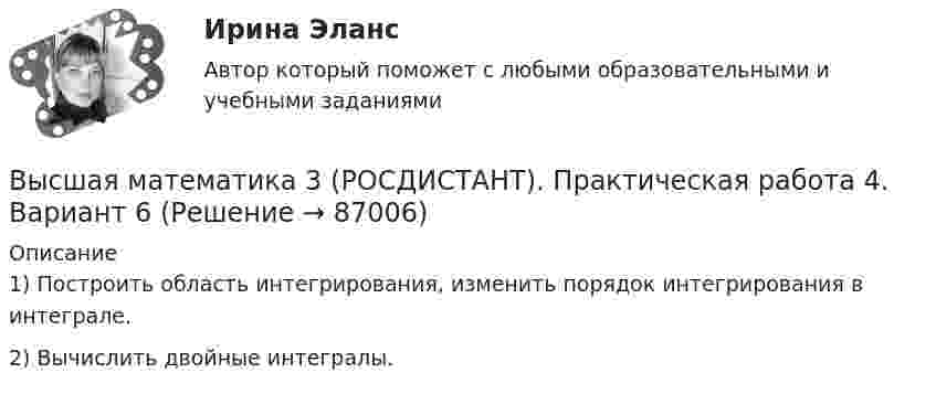     
            Описание
            1) Построить область интегрирования, изменить порядок интегрирования в интеграле.2) Вычислить двойные интегралы.   
            
            
            Высшая математика 3 (РОСДИСТАНТ). Практическая работа 3. Вариант 6Высшая математика 3 (РОСДИСТАНТ). Практическая работа 4. Вариант 6Высшая математика 3 (РОСДИСТАНТ). Практическая работа 5. Вариант 6Высшая математика 3 (РОСДИСТАНТ). Практическая работа № 2. Вариант 6Высшая математика 3 (РОСДИСТАНТ) Промежуточные тесты 1-4🔥 Высшая математика 3 (Росдистант, сентябрь 2023) Вариант №10 / Практические задания 1, 2, 3, 4, 5, 6 (Л,Р,У) / Можно купить по отдельности🔥 Высшая математика 3 (Росдистант, сентябрь 2023) Вариант №1 / Практические задания 1, 2, 3, 4, 5, 6 (А,Ф,Э) / Можно купить по отдельностиВысшая математика 3 Промежуточный тест 1Высшая математика 3 Промежуточный тест 3(РОСДИСТАНТ)Высшая математика 3 Промежуточный тест 4(РОСДИСТАНТ)Высшая математика 3(РОСДИСТАНТ)Высшая математика 3(РОСДИСТАНТ)Высшая математика 3 (Росдистант)Высшая математика 3 Росдистант, вариант № 5