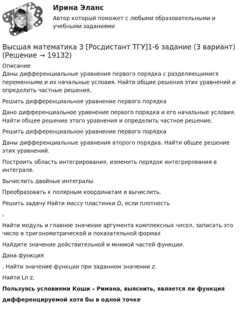      
          Описание
          Даны дифференциальные уравнения первого порядка с разделяющимися переменными и их начальные условия. Найти общие решения этих уравнений и определить частные решения.Решить дифференциальное уравнение первого порядкаДано дифференциальное уравнение первого порядка и его начальные условия. Найти общее решение этого уравнения и определить частное решение.Решить дифференциальное уравнение первого порядка	Даны дифференциальные уравнения второго порядка. Найти общее решение этих уравнений.Построить область интегрирования, изменить порядок интегрирования в интеграле.Вычислить двойные интегралы	Преобразовать к полярным координатам и вычислить.Решить задачу Найти массу пластинки D, если плотность ,Найти модуль и главное значение аргумента комплексных чисел, записать это число в тригонометрической и показательной формах		Найдите значение действительной и мнимой частей функции.	Дана функция . Найти значение функции при заданном значении z.	Найти Ln z. Пользуясь условиями Коши – Римана, выяснить, является ли функция  дифференцируемой хотя бы в одной точке  
            
            
            🔥 Высшая математика 3 (Росдистант, сентябрь 2023) Вариант №9 / Практические задания 1 (К,Т,Ш,Щ), 2, 3, 4, 5, 6 (К,Т,Щ) / Можно купить по отдельностиВысшая математика 3 [Росдистант ТГУ]1-6 задание (3 вариант)Высшая математика 3 Росдистант ТГУ Задание 1-6 Вариант 5Высшая математика 3 [Росдистант ТГУ] Задание 1-6 Вариант 5Высшая математика 3 [Росдистант ТГУ] Задание 1 Вариант 5Высшая математика 3 [Росдистант ТГУ] Задание 2 Вариант 1Высшая математика 3 [Росдистант ТГУ] Задание 2 Вариант 5🔥 Высшая математика 3 (Росдистант, сентябрь 2023) Вариант №1 / Практические задания 1, 2, 3, 4, 5, 6 (А,Ф,Э) / Можно купить по отдельности🔥 Высшая математика 3 (Росдистант, сентябрь 2023) Вариант №2 / Практические задания 1, 2, 3, 4, 5, 6 (Б,М,Х) / Можно купить по отдельности🔥 Высшая математика 3 (Росдистант, сентябрь 2023) Вариант №3 / Практические задания 1, 2, 3, 4, 5, 6 (В,Ю) / Можно купить по отдельности🔥 Высшая математика 3 (Росдистант, сентябрь 2023) Вариант №4 / Практические задания 1 (Г,Я), 2, 3, 4, 5, 6 (Г,Я,Ш) / Можно купить по отдельности🔥 Высшая математика 3 (Росдистант, сентябрь 2023) Вариант №5 / Практические задания 1, 2, 3, 4, 5, 6 (Д,Ч,С) / Можно купить по отдельности🔥 Высшая математика 3 (Росдистант, сентябрь 2023) Вариант №6 / Практические задания 1, 2, 3, 4, 5, 6 (Е,Н,П) / Можно купить по отдельности🔥 Высшая математика 3 (Росдистант, сентябрь 2023) Вариант №7 / Практические задания 1, 2, 3, 4, 5, 6 (Ж,О,З) / Можно купить по отдельности