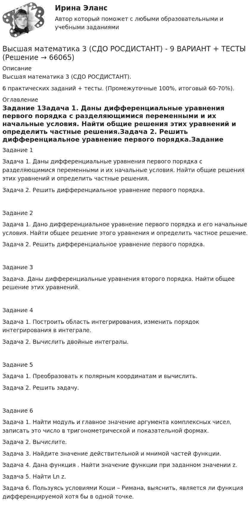     
            Описание
            Высшая математика 3 (СДО РОСДИСТАНТ).6 практических заданий + тесты. (Промежуточные 100%, итоговый 60-70%). 
            Оглавление
            Задание 1Задача 1. Даны дифференциальные уравнения первого порядка с разделяющимися переменными и их начальные условия. Найти общие решения этих уравнений и определить частные решения.Задача 2. Решить дифференциальное уравнение первого порядка.Задание 2Задача 1. Дано дифференциальное уравнение первого порядка и его начальные условия. Найти общее решение этого уравнения и определить частное решение.Задача 2. Решить дифференциальное уравнение первого порядка.Задание 3Задача. Даны дифференциальные уравнения второго порядка. Найти общее решение этих уравнений.Задание 4Задача 1. Построить область интегрирования, изменить порядок интегрирования в интеграле.Задача 2. Вычислить двойные интегралы.Задание 5Задача 1. Преобразовать к полярным координатам и вычислить.Задача 2. Решить задачу.Задание 6Задача 1. Найти модуль и главное значение аргумента комплексных чисел, записать это число в тригонометрической и показательной формах.Задача 2. Вычислите.Задача 3. Найдите значение действительной и мнимой частей функции.Задача 4. Дана функция . Найти значение функции при заданном значении z.Задача 5. Найти Ln z. Задача 6. Пользуясь условиями Коши – Римана, выяснить, является ли функция  дифференцируемой хотя бы в одной точке.  
            
            
            высшая математика 3 росдистант тестВысшая математика 3 (СДО РОСДИСТАНТ) - 9 ВАРИАНТ + ТЕСТЫВысшая математика (АлтГАУ)Высшая математика (Аналитическая геометрия)//ТУСУРВысшая математика (Аналитическая геометрия)//ТУСУРВысшая математика (Аналитическая геометрия)//ТУСУРВысшая математика (Аналитическая геометрия)//ТУСУРВысшая математика 3 [Росдистант ТГУ] Задание 3 Вариант 1Высшая математика 3 [Росдистант ТГУ] Задание 3 Вариант 5Высшая математика 3 [Росдистант ТГУ] Задание 4 Вариант 1Высшая математика 3 [Росдистант ТГУ] Задание 4 Вариант 5Высшая математика 3 [Росдистант ТГУ] Задание 5 Вариант 1Высшая математика 3 [Росдистант ТГУ] Задание 5 Вариант 5Высшая математика 3 [Росдистант ТГУ] Задание 6 Вариант 1