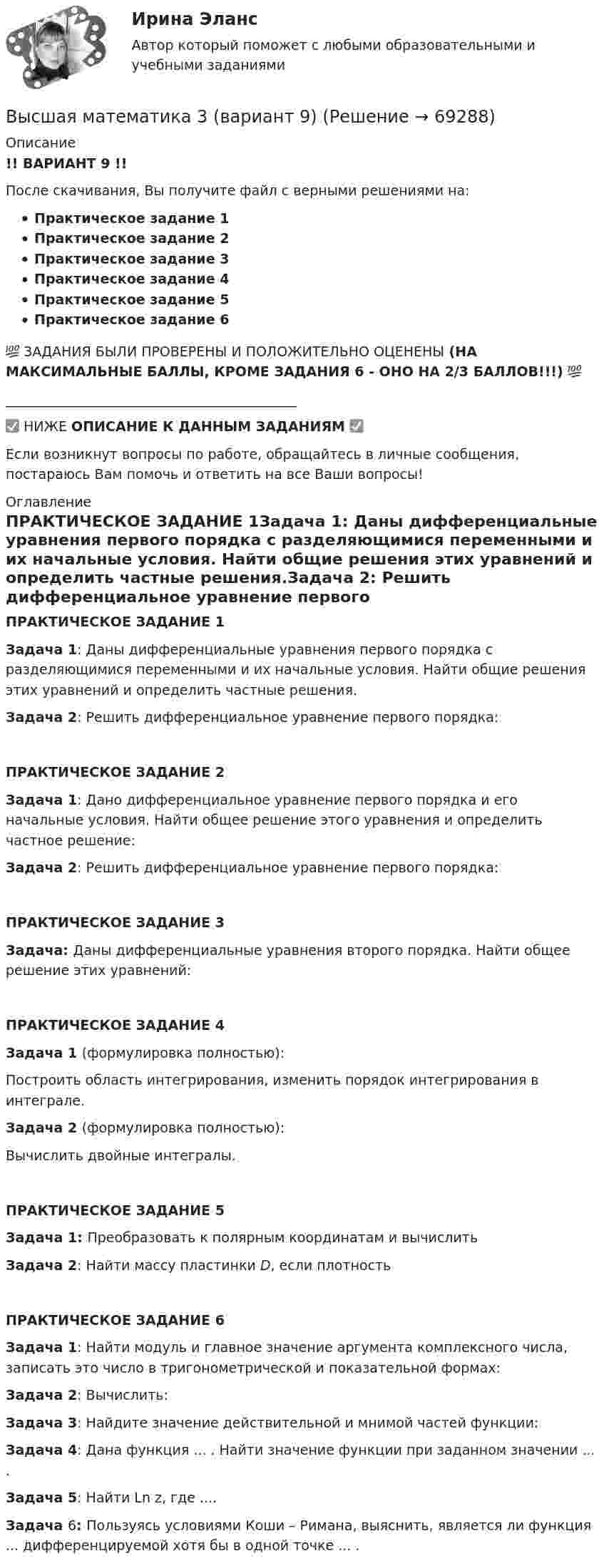     
            Описание
            !! ВАРИАНТ 9 !!После скачивания, Вы получите файл с верными решениями на:Практическое задание 1Практическое задание 2Практическое задание 3Практическое задание 4Практическое задание 5Практическое задание 6💯 ЗАДАНИЯ БЫЛИ ПРОВЕРЕНЫ И ПОЛОЖИТЕЛЬНО ОЦЕНЕНЫ (НА МАКСИМАЛЬНЫЕ БАЛЛЫ, КРОМЕ ЗАДАНИЯ 6 - ОНО НА 2/3 БАЛЛОВ!!!) 💯___________________________________________✅ НИЖЕ ОПИСАНИЕ К ДАННЫМ ЗАДАНИЯМ ✅Если возникнут вопросы по работе, обращайтесь в личные сообщения, постараюсь Вам помочь и ответить на все Ваши вопросы! 
            Оглавление
            ПРАКТИЧЕСКОЕ ЗАДАНИЕ 1Задача 1: Даны дифференциальные уравнения первого порядка с разделяющимися переменными и их начальные условия. Найти общие решения этих уравнений и определить частные решения.Задача 2: Решить дифференциальное уравнение первого порядка:ПРАКТИЧЕСКОЕ ЗАДАНИЕ 2Задача 1: Дано дифференциальное уравнение первого порядка и его начальные условия. Найти общее решение этого уравнения и определить частное решение:Задача 2: Решить дифференциальное уравнение первого порядка:ПРАКТИЧЕСКОЕ ЗАДАНИЕ 3Задача: Даны дифференциальные уравнения второго порядка. Найти общее решение этих уравнений:ПРАКТИЧЕСКОЕ ЗАДАНИЕ 4Задача 1 (формулировка полностью):Построить область интегрирования, изменить порядок интегрирования в интеграле.Задача 2 (формулировка полностью):Вычислить двойные интегралы.ПРАКТИЧЕСКОЕ ЗАДАНИЕ 5Задача 1: Преобразовать к полярным координатам и вычислитьЗадача 2: Найти массу пластинки D, если плотность ПРАКТИЧЕСКОЕ ЗАДАНИЕ 6Задача 1: Найти модуль и главное значение аргумента комплексного числа, записать это число в тригонометрической и показательной формах: Задача 2: Вычислить: Задача 3:  Найдите значение действительной и мнимой частей функции:Задача 4: Дана функция ... . Найти значение функции при заданном значении ... .Задача 5: Найти Ln z, где  ....Задача 6: Пользуясь условиями Коши – Римана, выяснить, является ли функция ... дифференцируемой хотя бы в одной точке ... .  
            
            
            Высшая математика 3 (вариант 9)Высшая математика 3 (вариант 9)Высшая математика 3. Вариант 9Высшая математика 3. Вариант 9Высшая математика 3_Задание_1Высшая математика 3. Задание 1,2,3,4,5,6. вариант 4 (на букву Г). Росдистант 2023гВысшая математика 3...ЗАДАНИЕ 1-2-3-4-5-6....с вариантом 6--буквы Е, Н, ПВысшая математика 3. Вариант 1Высшая математика 3. Вариант 1Высшая математика 3. Вариант 1Высшая математика 3. Вариант 10Высшая математика 3. Вариант 5Высшая математика 3. Вариант 5Высшая математика 3 вариант 6