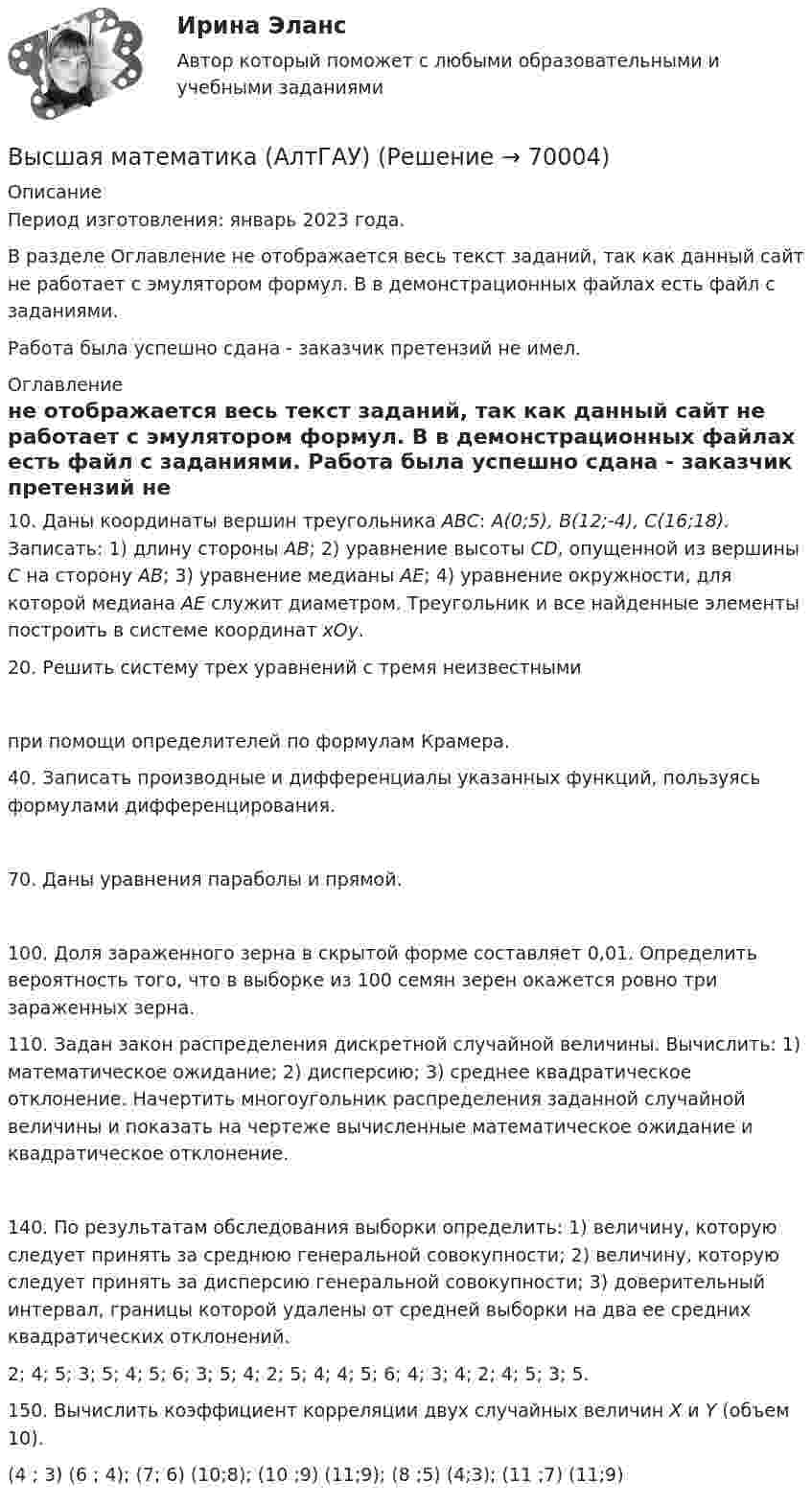     
            Описание
            Период изготовления:  январь 2023 года.В разделе Оглавление не отображается весь текст заданий, так как данный сайт не работает с эмулятором формул. В в демонстрационных файлах есть файл с заданиями. Работа была успешно сдана - заказчик претензий не имел.  
            Оглавление
            	10. Даны координаты вершин треугольника ABC: A(0;5), B(12;-4), C(16;18). Записать: 1) длину стороны АВ; 2) уравнение высоты СD, опущенной из вершины С на сторону АВ; 3) уравнение медианы АЕ; 4) уравнение окружности, для которой медиана АЕ служит диаметром. Треугольник и все найденные элементы построить в системе координат хОу.	20. Решить систему трех уравнений с тремя неизвестными 	при помощи определителей по формулам Крамера. 	40. Записать производные и дифференциалы указанных функций, пользуясь формулами дифференцирования. 	70. Даны уравнения параболы и прямой.  	100. Доля зараженного зерна в скрытой форме составляет 0,01. Определить вероятность того, что в выборке из 100 семян зерен окажется ровно три зараженных зерна.	110. Задан закон распределения дискретной случайной величины. Вычислить: 1) математическое ожидание; 2) дисперсию; 3) среднее квадратическое отклонение. Начертить многоугольник распределения заданной случайной величины и показать на чертеже вычисленные математическое ожидание и квадратическое отклонение.  	140. По результатам обследования выборки определить: 1) величину, которую следует принять за среднюю генеральной совокупности; 2) величину, которую следует принять за дисперсию генеральной совокупности; 3) доверительный интервал, границы которой удалены от средней выборки на два ее средних квадратических отклонений.	2; 4; 5; 3; 5; 4; 5; 6; 3; 5; 4; 2; 5; 4; 4; 5; 6; 4; 3; 4; 2; 4; 5; 3; 5.	150. Вычислить коэффициент корреляции двух случайных величин X и Y (объем 10).	 (4 ; 3) (6 ; 4); (7; 6) (10;8); (10 ;9) (11;9); (8 ;5) (4;3); (11 ;7) (11;9)  
            
            
            Высшая математика 3 (СДО РОСДИСТАНТ) - 9 ВАРИАНТ + ТЕСТЫВысшая математика (АлтГАУ)Высшая математика (Аналитическая геометрия)//ТУСУРВысшая математика (Аналитическая геометрия)//ТУСУРВысшая математика (Аналитическая геометрия)//ТУСУРВысшая математика (Аналитическая геометрия)//ТУСУРВысшая математика (Аналитическая геометрия)//ТУСУРВысшая математика 3 [Росдистант ТГУ] Задание 3 Вариант 5Высшая математика 3 [Росдистант ТГУ] Задание 4 Вариант 1Высшая математика 3 [Росдистант ТГУ] Задание 4 Вариант 5Высшая математика 3 [Росдистант ТГУ] Задание 5 Вариант 1Высшая математика 3 [Росдистант ТГУ] Задание 5 Вариант 5Высшая математика 3 [Росдистант ТГУ] Задание 6 Вариант 1Высшая математика 3 [Росдистант ТГУ] Задание 6 Вариант 5