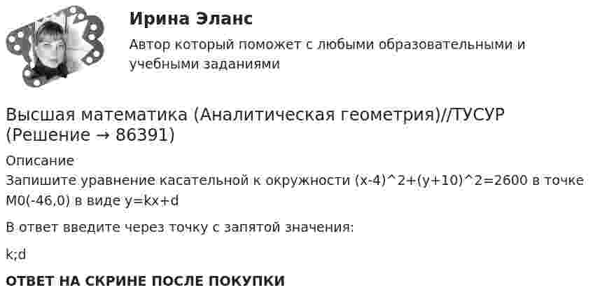      
            Описание
            Запишите уравнение касательной к окружности (x-4)^2+(y+10)^2=2600 в точке M0(-46,0)  в виде y=kx+dВ ответ введите через точку с запятой значения:k;dОТВЕТ НА СКРИНЕ ПОСЛЕ ПОКУПКИ   
            
            
            Высшая математика (АлтГАУ)Высшая математика (Аналитическая геометрия)//ТУСУРВысшая математика (Аналитическая геометрия)//ТУСУРВысшая математика (Аналитическая геометрия)//ТУСУРВысшая математика (Аналитическая геометрия)//ТУСУРВысшая математика (Аналитическая геометрия)//ТУСУРВысшая математика (Аналитическая геометрия)//ТУСУРВысшая математика 3 [Росдистант ТГУ] Задание 4 Вариант 1Высшая математика 3 [Росдистант ТГУ] Задание 4 Вариант 5Высшая математика 3 [Росдистант ТГУ] Задание 5 Вариант 1Высшая математика 3 [Росдистант ТГУ] Задание 5 Вариант 5Высшая математика 3 [Росдистант ТГУ] Задание 6 Вариант 1Высшая математика 3 [Росдистант ТГУ] Задание 6 Вариант 5высшая математика 3 росдистант тест