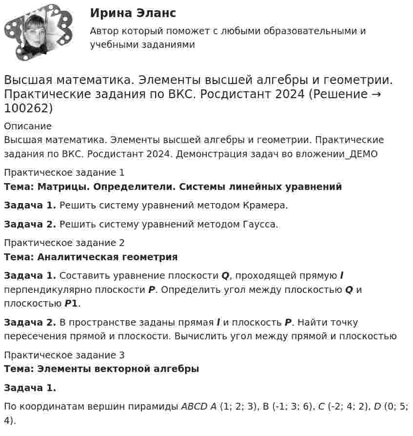    
            Описание
            Высшая математика. Элементы высшей алгебры и геометрии. Практические задания по ВКС. Росдистант 2024. Демонстрация задач во вложении_ДЕМОПрактическое задание 1Тема: Матрицы. Определители. Системы линейных уравнений Задача 1. Решить систему уравнений методом Крамера.Задача 2. Решить систему уравнений методом Гаусса.Практическое задание 2Тема: Аналитическая геометрия Задача 1. Составить уравнение плоскости Q, проходящей прямую l перпендикулярно плоскости Р. Определить угол между плоскостью Q и плоскостью Р1.Задача 2. В пространстве заданы прямая l и плоскость P. Найти точку пересечения прямой и плоскости. Вычислить угол между прямой и плоскостьюПрактическое задание 3Тема: Элементы векторной алгебрыЗадача 1. 	По координатам вершин пирамиды АВСD А (1; 2; 3), В (-1; 3; 6), С (-2; 4; 2), D (0; 5; 4).   
            
            
            Высшая математика. Элементы высшей алгебры и геометрии. Вариант 19Высшая математика. Элементы высшей алгебры и геометрии. Практические задания по ВКС. Росдистант 2024Высшая математика. Элементы высшей алгебры и геометрии. Промежуточные тесты (обновленные 2023г-2024г). Итоговый тест. РосдистантВысшая математика. Элементы высшей алгебры и геометрии. Росдистант ТГУВЫСШАЯ МАТ-КА. ЛИНЕЙНАЯ АЛГЕБРА. Высшая нервная деятельность и сенсорные системы. Основы психофизиологииВысшая нервная деятельность и сенсорные системы. Основы психофизиологии Индивидуальное практическое заданиеВЫСШАЯ МАТЕМАТИКА//ТУСУР//КОНТРОЛЬНАЯ РАБОТА №1//ОТВЕТ НА СКРИНЕВЫСШАЯ МАТЕМАТИКА//ТУСУР//КОНТРОЛЬНАЯ РАБОТА №1//ОТВЕТ НА СКРИНЕВЫСШАЯ МАТЕМАТИКА//ТУСУР//КОНТРОЛЬНАЯ РАБОТА №1//ОТВЕТ НА СКРИНЕВЫСШАЯ МАТЕМАТИКА//ТУСУР//КОНТРОЛЬНАЯ РАБОТА №1//ОТВЕТ НА СКРИНЕВЫСШАЯ МАТЕМАТИКА//ТУСУР//КОНТРОЛЬНАЯ РАБОТА №1//ОТВЕТ НА СКРИНЕВысшая математика. Часть 1 (СИБИТ)   Высшая математика. Элементы высшей алгебры и геометрии. Вариант 11