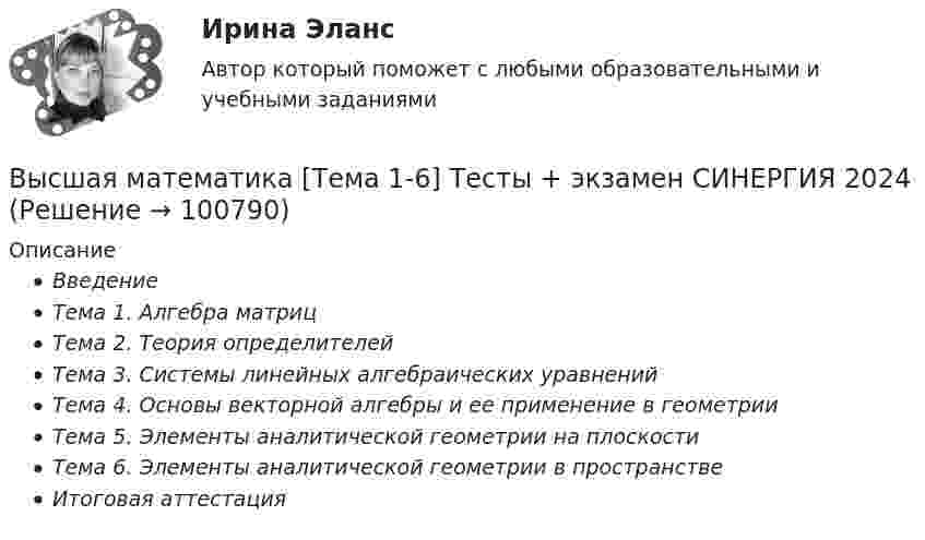      
            Описание
            ВведениеТема 1. Алгебра матрицТема 2. Теория определителейТема 3. Системы линейных алгебраических уравненийТема 4. Основы векторной алгебры и ее применение в геометрииТема 5. Элементы аналитической геометрии на плоскостиТема 6. Элементы аналитической геометрии в пространствеИтоговая аттестация   
            
            
            💯 Высшая математика [Тема 1-6] (ответы на тесты Синергия / МОИ / МТИ / МосАП, декабрь 2023)Высшая математика [Тема 1-6] Тесты + экзамен СИНЕРГИЯ 2024Высшая математика Тема 1 Производная функций одной переменной Вариант 1Высшая математика. ТестВысшая математика - тест с ответами Синергия - 2024 - 1 семестрВысшая математика (Тест с ответами СИНЕРГИЯ / МОИ / МТИ)Высшая математика (тест с ответами Синергия/МОИ/МТИ/МосАП)💯 Высшая математика (правильные ответы на тест Синергия / МОИ / МТИ / МосАП)💯 Высшая математика (правильные ответы на тест Синергия / МОИ / МТИ / МосАП, август 2023)Высшая математика. Практическая работа №2.Высшая математика Практическое задание 6 Вариант 1  Росдитант (ТГУ)Высшая математика РАЗДЕЛ № 3. АНАЛИТИЧЕСКАЯ ГЕОМЕТРИЯ Задача 1Высшая математика Рыбинск РГАТУ Линейная алгебра и аналитическая геометрия Вариант 7 (8 заданий)Высшая математика СибУПК Тесты +Задания