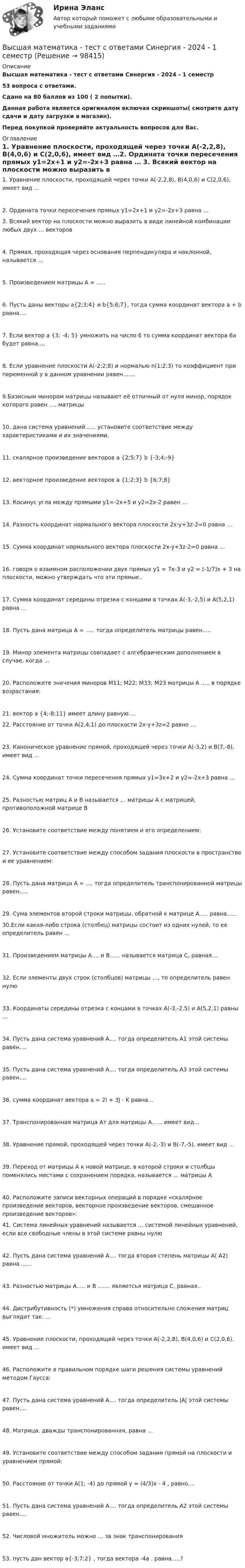     
            Описание
            Высшая математика - тест с ответами Синергия - 2024 - 1 семестр53 вопроса с ответами.Сдано на 80 баллов из 100 ( 2 попытки).Данная работа является оригиналом включая скриншоты( смотрите дату сдачи и дату загрузки в магазин).Перед покупкой проверяйте актуальность вопросов для Вас. 
            Оглавление
            1. Уравнение плоскости, проходящей через точки A(-2,2,8), B(4,0,6) и C(2,0,6), имеет вид …2. Ордината точки пересечения прямых y1=2x+1 и y2=-2x+3 равна … 3. Всякий вектор на плоскости можно выразить в виде линейной комбинации любых двух … векторов4. Прямая, проходящая через основания перпендикуляра и наклонной, называется …5.  Произведением матрицы А = .....6. Пусть даны векторы a{2;3;4} и b{5;6;7}, тогда сумма координат вектора a + b равна....7. Если вектор a {3; -4; 5} умножить на число 6 то сумма координат вектора 6а будет равна....8. Если уравнение плоскости А(-2;2;8) и нормалью n(1;2;3) то коэффициент при переменной y в данном уравнении равен.......9.Базисным минором матрицы называют её отличный от нуля минор, порядок которого равен …. матрицы10. дана система уравнений...... установите соответствие между характеристиками и их значениями.11. скалярное произведение векторов a {2;5;7} b {-3;4;-9}12. векторное произведение векторов a {1;2;3} b {6;7;8}13. Косинус угла между прямыми y1=-2x+5 и y2=2x-2 равен …14. Разность координат нормального вектора плоскости 2x-y+3z-2=0 равна …15. Сумма координат нормального вектора плоскости 2x-y+3z-2=0 равна …16. говоря о взаимном расположении двух прямых y1 = 7x-3 и y2 = (-1/7)x + 3 на плоскости, можно утверждать что эти прямые..17. Сумма координат середины отрезка с концами в точках A(-3,-2,5) и A(5,2,1) равна …18.  Пусть дана матрица А = ..... тогда определитель матрицы равен.....19. Минор элемента матрицы совпадает с алгебраическим дополнением в случае, когда …20.  Расположите значения миноров M11; M22; M33; M23 матрицы А ..... в порядке возрастания:21. вектор а {4;-8;11} имеет длину равную…. 22. Расстояние от точки A(2,4,1) до плоскости 2x-y+3z=2 равно …23. Каноническое уравнение прямой, проходящей через точки A(-3,2) и B(7,-8), имеет вид …24. Сумма координат точки пересечения прямых y1=3x+2 и y2=-2x+3 равна …25. Разностью матриц А и В называется … матрицы А с матрицей, противоположной матрице В26. Установите соответствие между понятием и его определением:27. Установите соответствие между способом задания плоскости в пространстве и ее уравнением:28. Пусть дана матрица А = .... тогда определитель транспонированной матрицы равен.....29.  Сума элементов второй строки матрицы, обратной к матрице А..... равна...... 30.Если какая-либо строка (столбец) матрицы состоит из одних нулей, то ее определитель равен …31. Произведением матрицы А.... и  B...... называется матрица С, равная....32. Если элементы двух строк (столбцов) матрицы …, то определитель равен нулю33. Координаты середины отрезка с концами в точках A(-3,-2,5) и A(5,2,1) равны …34. Пусть дана система уравнений А.... тогда определитель A1 этой системы равен....35. Пусть дана система уравнений А.... тогда определитель A3 этой системы равен....36. сумма координат вектора a = 2I + 3J - K равна...37. Транспонированная матрица Aт для матрицы А...... имеет вид...38. Уравнение прямой, проходящей через точки A(-2,-3) и B(-7,-5), имеет вид …39. Переход от матрицы А к новой матрице, в которой строки и столбцы поменялись местами с сохранением порядка, называется … матрицы А40. Расположите записи векторных операций в порядке «скалярное произведение векторов, векторное произведение векторов, смешанное произведение векторов»:  41. Система линейных уравнений называется … системой линейных уравнений, если все свободные члены в этой системе равны нулю42.  Пусть дана система уравнений А.... тогда вторая степень матрицы A( A2) равна ......43.  Разностью матрицы A..... и B ....... являeтсья матрица С, равная..44. Дистрибутивность (*) умножения справа относительно сложения матриц выглядит так: …45. Уравнение плоскости, проходящей через точки A(-2,2,8), B(4,0,6) и C(2,0,6), имеет вид …46. Расположите в правильном порядке шаги решения системы уравнений методом Гаусса:47. Пусть дана система уравнений А.... тогда определитель |A| этой системы равен....48. Матрица, дважды транспонированная, равна …49. Установите соответствие между способом задания прямой на плоскости и уравнением прямой:50. Расстояние от точки A(1; -4) до прямой y = (4/3)x - 4 , равно....51. Пусть дана система уравнений А.... тогда определитель A2 этой системы равен....52. Числовой множитель можно … за знак транспонирования53. пусть дан вектор а{-3;7;2} , тогда вектора -4a . равна.....?  
            
            
            Высшая математика. ТестВысшая математика - тест с ответами Синергия - 2024 - 1 семестрВысшая математика (Тест с ответами СИНЕРГИЯ / МОИ / МТИ)Высшая математика (тест с ответами Синергия/МОИ/МТИ/МосАП)Высшая математика ТулГУ КР1 Вариант 10 15 заданий (только ответы, без решений)Высшая математика ТулГУ КР1 Вариант 1 15 заданий (только ответы, без решений)Высшая математика ТулГУ КР1 Вариант 2 15 заданий (только ответы, без решений)Высшая математика Практическое задание 6 Вариант 1  Росдитант (ТГУ)Высшая математика РАЗДЕЛ № 3. АНАЛИТИЧЕСКАЯ ГЕОМЕТРИЯ Задача 1Высшая математика Рыбинск РГАТУ Линейная алгебра и аналитическая геометрия Вариант 7 (8 заданий)Высшая математика СибУПК Тесты +ЗаданияВысшая математика Синергия💯 Высшая математика [Тема 1-6] (ответы на тесты Синергия / МОИ / МТИ / МосАП, декабрь 2023)Высшая математика [Тема 1-6] Тесты + экзамен СИНЕРГИЯ 2024
