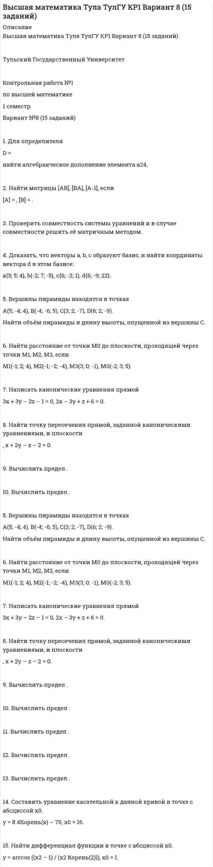 




Описание


Тульский Государственный Университет
 
Контрольная работа №1
по высшей математике
1 семестр
Вариант №5 (15 заданий)
 
1. Для определителя
 =
найти дополнительный минор элемента a13.
 
2. Найти матрицы [AB], [BA], [A-1], если
[A] = , [B] = .
 
3. Проверить совместность системы уравнений и в случае совместности решить её по правилу Крамера.
 
4. Доказать, что векторы a, b, c образуют базис, и найти координаты вектора d в этом базисе:
a{-2; 1; 3}, b{3; -6; 2}, c{-5; -3; -1}, d{31; -6; 22}.
 
5. Вершины пирамиды находятся в точках
A(5; 2; 4), B(-3; 5; -7), C(1; -5; 8), D(9; -3; 5).
Найти объём пирамиды и длину высоты, опущенной из вершины C.
 
6. Найти расстояние от точки M0 до плоскости, проходящей через точки M1, M2, M3, если
M1(-2; -1; -1), M2(0; 3; 2), M3(3; 1; -4), M0(-21; 20; -16).
 
7. Написать канонические уравнения прямой
6x – 5y – 4z + 8 = 0, 6x + 5y + 3z + 4 = 0.
 
8. Найти точку пересечения прямой, заданной каноническими уравнениями, и плоскости
, 7x + y + 4z – 47 = 0.
 
9. Вычислить предел .
 
10. Вычислить предел .
 
11. Вычислить предел .
 
12. Вычислить предел .
 
13. Вычислить предел .
 
14. Составить уравнение нормали к данной кривой в точке с абсциссой x0.
y = x + √x3, x0 = 1.
 
15. Найти дифференциал функции в точке с абсциссой x0.
y = arccos (1 / √1 + 2x2), x0 = 0.



            
            
            1. Для каких финансовых отношений предприятия важным является обеспечение рациональности распределения финансовых ресурсов с позиции увеличения их общей доходности? А) с учредителями Б) с другими предприятиями и организациями В) с филиалами и структурными подразделениями1. Для определителя D = найти алгебраическое дополнение элемента a24. 2. Найти матрицы [AB], [BA], [A-1], если [A] = , [B] = . 3. Проверить совместность системы уравнений и в случае совместности решить её матричным методом. 4. Доказать, что векторы a, b, c образуют базис, и найти координаты вектора d в этом базисе:1. Для определителя D = найти алгебраическое дополнение элемента a32. 2. Найти матрицы [AB], [BA], [A-1], если [A] = , [B] = . 3. Проверить совместность системы уравнений и в случае совместности решить её матричным методом.1. Для определителя D = найти дополнительный минор элемента a23. 2. Найти матрицы [AB], [BA], [A-1], если [A] = , [B] = . 3. Проверить совместность системы уравнений и в случае совместности решить её по правилу Крамера. 4. Доказать, что векторы a, b, c образуют базис, и найти координаты вектора d в этом базисе:1. Для определителя  = найти дополнительный минор элемента a13. 2. Найти матрицы [AB], [BA], [A-1], если [A] = , [B] = . 3. Проверить совместность системы уравнений и в случае совместности решить её по правилу Крамера. 4. Доказать, что векторы a, b, c образуют базис, и найти координаты вектора d в этом базисе: a{-2; 1; 3}, b{3; -6; 2}, c{-5; -3; -1}, d{31; -6; 22}.1. Дополните диалог подходящими по смыслу словами или предложениями и переведите его на русский язык. Mike: Look here. 1 __________. Andrew: These are screws.1.Если по окончании финансового года стоимость чистых активов оказалась больше величины уставного капитала, то A. Организация должна увеличить величину уставного капитала B. Организация должна уменьшить величину уставного капитала C. Ничего не предпринимать1. Дать логическую характеристику простого суждения: Никаких прямых доказательств, подтверждающих точку зрения обвинения, предоставлено не было.1. Два бесконечно длинных провода скрещены под прямым углом. По проводам текут токи силой I1 = 80 A и I2 = 60 A. Расстояние между проводниками равно 10 см. Определить магнитную индукцию B в точке а, одинаково удалённой от обоих проводников.1. Два когерентных источника звуковых волн находятся на расстояниях 3,5 м и 2,3 м от микрофона. Определить отношение амплитуды результирующего и исходного колебаний. Длина волны равна 0,3 м. Как изменится амплитуда результирующего колебания, если расстояние до первого источника уменьшить до 3,05 м?1. Две ракеты с собственными длинами 30 м и 40 м движутся на встречу друг другу с относительной скоростью 0.6 с. В хвостах и носах обоих ракет находятся попарно синхронизированные часы. В момент, когда поравнялись носы ракет, носовые часы выключились. В момент, когда поравнялись хвосты ракет, выключились хвостовые часы. Сколько времени занял процесс встречи по часам первой и второй ракет?1. Диагностика технического состояния автомобилей 3 1.1. Назначение и периодичность диагностики. 3 1.2. Виды и периодичность диагностики. 4 1.3. Указать место диагностики в системе ТО и ремонта автомобилей 41. Директор ЗАО «Елецкий кондитер» был привлечен к административной ответственности. В процессе разбирательства установили - нарушение технологии производства привело к сбросу загрязняющих веществ в местную реку с превышением установленных нормативов1. Длинный прямой соленоид из проволоки диаметром d = 0,5 мм намотан так, что витки плотно прилегают друг к другу. Какова индукция магнитного поля внутри соленоида при силе тока I = 4 A? Толщиной изоляции пренебречь.