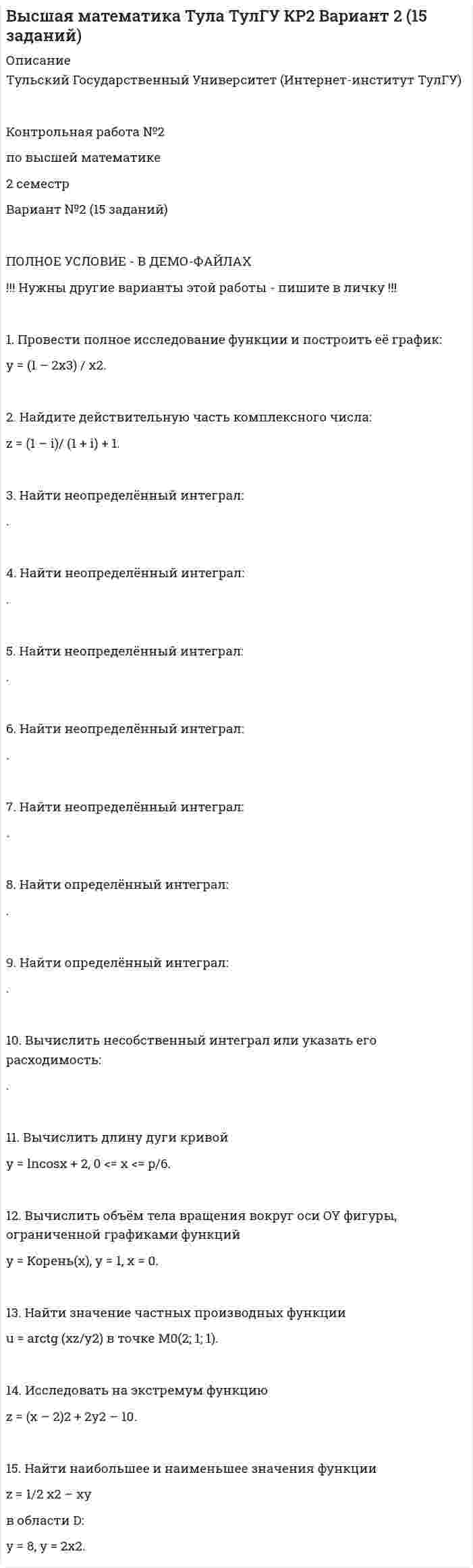 




Описание

Математика Тула ТулГУ КР2 Вариант 5 (15 заданий)
.
.
.
Тульский Государственный Университет
.
.
Контрольная работа №2
по высшей математике
2 семестр
Вариант №5 (15 заданий)
.
.
.
.
1. Провести полное исследование функции и построить её график:
y = 5 (x – 1) / (x – 2)2.
2. Найдите действительную часть комплексного числа:
.
3. Найти неопределённый интеграл:
.
4. Найти неопределённый интеграл:
.
5. Найти неопределённый интеграл:
.
6. Найти неопределённый интеграл:
.
7. Найти неопределённый интеграл:
.
8. Найти определённый интеграл:
.
9. Найти определённый интеграл:
.
10. Вычислить несобственный интеграл или указать его расходимость:
.
11. Вычислить площадь фигуры, ограниченной графиком функции
x = 2 cost, y = sint
и осью абсцисс от t1 = p/2 до t2 = p/3.
12. Вычислить длину дуги кривой
y = x2/4 – lnx/2, 1 < x < 2.
13. Найти значение частных производных функции в точке M0(1; 2; 2).
14. Исследовать на экстремум функцию
z = 2xy – 2x2 – 4y2.
15. Найти наибольшее и наименьшее значения функции
z = x2 – 2xy – y2 + 4x + 1
в области
D: x = – 3, y = 0, x + y + 1 = 0.


            
            
            1. Провести анализ динамики объема выпуска и продажи товарной продукции. Рассчитать базисные, цепные и среднегодовые темпы изменения. Годы Выпуск товарной продукции, млн. руб. Темпы изменения, % Объем продаж, млн. руб. базисные Темпы изменения, %1. Провести полное исследование функции и построить её график: y = (1 – 2x3) / x2. 2. Найдите действительную часть комплексного числа: z = (1 – i)/ (1 + i) + 1. 3. Найти неопределённый интеграл: . 4. Найти неопределённый интеграл:1. Провести полное исследование функции и построить её график: y = 3 ln((x + 3) / x) – 3. 2. Найдите действительную часть комплексного числа: . 3. Найти неопределённый интеграл: .1. Провести полное исследование функции и построить её график: y = (3 – x) ex – 2. 2. Найдите действительную часть комплексного числа: . 3. Найти неопределённый интеграл: . 4. Найти неопределённый интеграл: .1. Провести полное исследование функции и построить её график: y = 5 (x – 1) / (x – 2)2. 2. Найдите действительную часть комплексного числа: . 3. Найти неопределённый интеграл: . 4. Найти неопределённый интеграл:1. Провести полное исследование функции и построить её график: y = 8(x – 1) / (x + 1)2. 2. Найдите мнимую часть комплексного числа: . 3. Найти неопределённый интеграл: . 4. Найти неопределённый интеграл: . 5. Найти неопределённый интеграл: .1. Провести полное исследование функции и построить её график: y = e2(x – 1) / 2(x – 1). 2. Найдите действительную часть комплексного числа: . 3. Найти неопределённый интеграл: . 4. Найти неопределённый интеграл:1. Проведите анализ в рамках общественного подхода соотношения социальных сил при формировании культурной политики в современной России.1. Проведите анализ развернутой модели покупательского поведения любого товара или услуги (например: телевизор, мебель для гостиной, услуги фитнеса, ноутбук, наручные часы, услуги агентства по проведению праздников, холодильник, ювелирные украшения, туристские услуги и т.д.) и заполните схему1. Проведите анализ развернутой модели покупательского поведения любого товара или услуги (например: телевизор, мебель для гостиной, услуги фитнеса, ноутбук, наручные часы, услуги агентства по проведению праздников, холодильник, ювелирные украшения, туристские услуги и т.д.) и заполните схему.1. Проведите анализ развернутой модели покупательского поведения любого товара или услуги (например: телевизор, мебель для гостиной, услуги фитнеса, ноутбук, наручные часы, услуги агентства по проведению праздников, холодильник, ювелирные украшения, туристские услуги и т.д.) и заполните схему.. 21. Проведите анализ развернутой модели покупательского поведения любого товара или услуги (например: телевизор, мебель для гостиной, услуги фитнеса, ноутбук, наручные часы, услуги агентства по проведению праздников, холодильник, ювелирные украшения, туристские услуги и т.д.) и заполните схему.. 31. Проведите анализ развернутой модели покупательского поведения на примере услуг фитнеса. 2. Также восст.ановите эт.апы процесс.а совершен.ия выбора. У.кажите источ.ники инфор.мации, котор.ые вы испо.льзовали в хо.де выбора то.вара.1. Проведите себе тест «Самооценка психических состояний» (по Айзенку) 2. Обработайте результаты. Оцените, на сколько вам присущи такие психические состояния как: тревожность, фрустрация, ригидность.