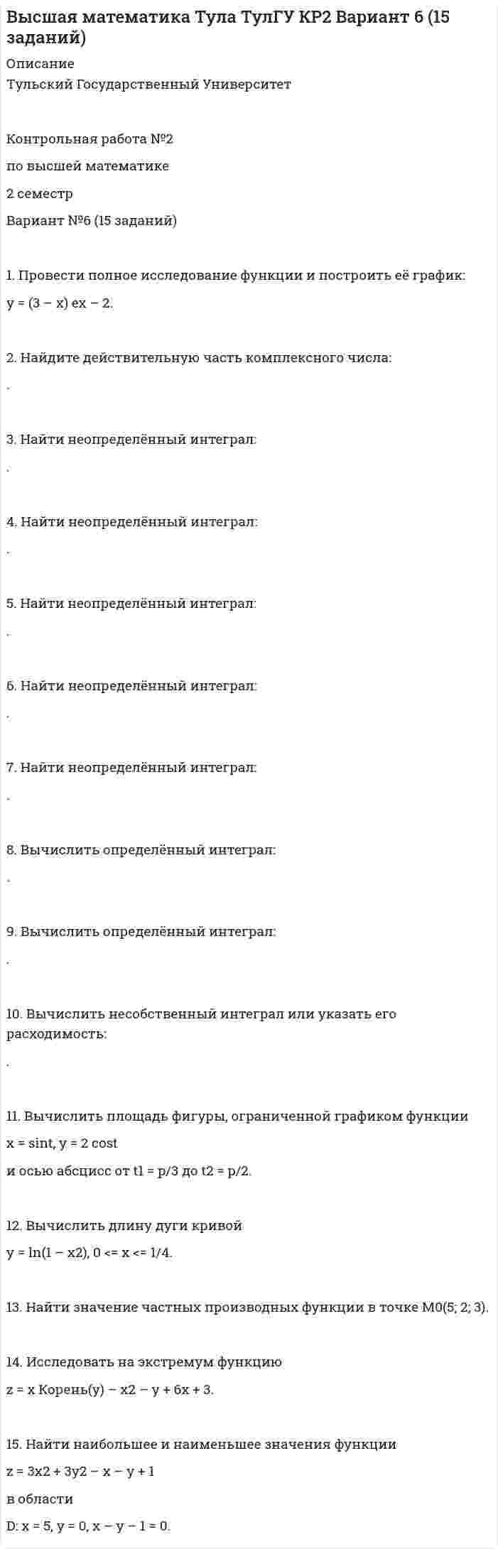 




Описание

Математика Тула ТулГУ КР2 Вариант 3 (15 заданий)
.
.
.
Тульский Государственный Университет
.
.
Контрольная работа №2
по высшей математике
2 семестр
Вариант №3 (15 заданий)
.
.
.
.
1. Провести полное исследование функции и построить её график:
y = e2(x – 1) / 2(x – 1).
2. Найдите действительную часть комплексного числа:
.
3. Найти неопределённый интеграл:
.
4. Найти неопределённый интеграл:
.
5. Найти неопределённый интеграл:
.
6. Найти неопределённый интеграл:
.
7. Найти неопределённый интеграл:
.
8. Найти определённый интеграл:
.
9. Найти определённый интеграл:
.
10. Вычислить несобственный интеграл или указать его расходимость:
.
11. Вычислить площадь фигуры, ограниченной графиками функций
y = (x – 2)3, y = 4x – 8.
12. Вычислить длину дуги кривой
x = 5 (t – sint), y = 5 (1 – cost), 0 < t < p.
13. Найти значение частных производных функции u = ln sin(x – 2y + z/4) в точке M0(1; 1/2; p).
14. Исследовать на экстремум функцию
z = (x – 5) 2 + y2 + 1.
15. Найти наибольшее и наименьшее значения функции
z = 3x2 + 3y2 – 2x – 2y + 2
в области D:
x = 0, y = 0, x + y – 1 = 0.


            
            
            1. Провести полное исследование функции и построить её график: y = 3 ln((x + 3) / x) – 3. 2. Найдите действительную часть комплексного числа: . 3. Найти неопределённый интеграл: .1. Провести полное исследование функции и построить её график: y = (3 – x) ex – 2. 2. Найдите действительную часть комплексного числа: . 3. Найти неопределённый интеграл: . 4. Найти неопределённый интеграл: .1. Провести полное исследование функции и построить её график: y = 5 (x – 1) / (x – 2)2. 2. Найдите действительную часть комплексного числа: . 3. Найти неопределённый интеграл: . 4. Найти неопределённый интеграл:1. Провести полное исследование функции и построить её график: y = 8(x – 1) / (x + 1)2. 2. Найдите мнимую часть комплексного числа: . 3. Найти неопределённый интеграл: . 4. Найти неопределённый интеграл: . 5. Найти неопределённый интеграл: .1. Провести полное исследование функции и построить её график: y = e2(x – 1) / 2(x – 1). 2. Найдите действительную часть комплексного числа: . 3. Найти неопределённый интеграл: . 4. Найти неопределённый интеграл:1. Провести факторный анализ прибыли от продаж предприятия, исходя из данных, приведенных в таблице. Индекс цен составляет 1,12. Наименование показателя 2009 год 2010 год Выручка (нетто) от продажи товаров, работ, услуг, тыс.руб. 6000 6050 Себестоимость реализованной продукции, тыс.руб. 3400 38001. Произведите анализ прибыли и рентабельности от продажи товаров по магазину «Каравелла», реализующему продовольственные товары, за отчетный год. Рассчитайте влияние факторов на изменение прибыли от продаж: товарооборота, дохода от продаж, размера НДС, издержек обращения. Исходная информация в табл. 1.1. Проведите анализ развернутой модели покупательского поведения любого товара или услуги (например: телевизор, мебель для гостиной, услуги фитнеса, ноутбук, наручные часы, услуги агентства по проведению праздников, холодильник, ювелирные украшения, туристские услуги и т.д.) и заполните схему.1. Проведите анализ развернутой модели покупательского поведения любого товара или услуги (например: телевизор, мебель для гостиной, услуги фитнеса, ноутбук, наручные часы, услуги агентства по проведению праздников, холодильник, ювелирные украшения, туристские услуги и т.д.) и заполните схему.. 21. Проведите анализ развернутой модели покупательского поведения любого товара или услуги (например: телевизор, мебель для гостиной, услуги фитнеса, ноутбук, наручные часы, услуги агентства по проведению праздников, холодильник, ювелирные украшения, туристские услуги и т.д.) и заполните схему.. 31. Проведите анализ развернутой модели покупательского поведения на примере услуг фитнеса. 2. Также восст.ановите эт.апы процесс.а совершен.ия выбора. У.кажите источ.ники инфор.мации, котор.ые вы испо.льзовали в хо.де выбора то.вара.1. Проведите себе тест «Самооценка психических состояний» (по Айзенку) 2. Обработайте результаты. Оцените, на сколько вам присущи такие психические состояния как: тревожность, фрустрация, ригидность.1. Проверить правильность определения понятий. Указать, где какие логические ошибки допущены: а) Человек – смеющееся животное. б) Революции – локомотивы истории. в) Идеалист – человек с идеалистическими убеждениями.1. Провести анализ динамики объема выпуска и продажи товарной продукции. Рассчитать базисные, цепные и среднегодовые темпы изменения. Годы Выпуск товарной продукции, млн. руб. Темпы изменения, % Объем продаж, млн. руб. базисные Темпы изменения, %