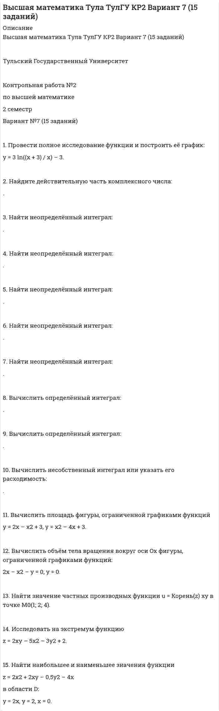 




Описание


!!! Если нужна помощь с другими вариантами этой работы - пишите в личку !!!
 
Тульский Государственный Университет
 
Контрольная работа №2
по высшей математике
2 семестр
Вариант №4 (15 заданий)
 
ПОЛНОЕ УСЛОВИЕ - В ДЕМО-ФАЙЛЕ
 
1. Провести полное исследование функции и построить её график:
y = 8(x – 1) / (x + 1)2.
 
2. Найдите мнимую часть комплексного числа:
.
 
3. Найти неопределённый интеграл:
.
 
4. Найти неопределённый интеграл:
.
 
5. Найти неопределённый интеграл:
.
 
6. Найти неопределённый интеграл:
.
 
7. Найти неопределённый интеграл:
.
 
8. Вычислить определённый интеграл:
.
 
9. Вычислить определённый интеграл:
.
 
10. Вычислить несобственный интеграл или указать его расходимость:
.
 
11. Вычислить площадь фигуры, ограниченной графиками функций
y = 4 – x2, y = x2 – 2x.
 
12. Вычислить длину дуги кривой
x = 10 cos3t, y = 10 sin3t, 0 < t < p/2.
 
13. Найти значение частных производных функции u = y/x + z/y – x/z в точке M0(1; 1; 2).
 
14. Исследовать на экстремум функцию
z = x3 + y3 – 3xy.
 
15. Найти наибольшее и наименьшее значения функции
z = 2x2y – x3y – x2y2
в области D:
x = 0, y = 0, x + y – 6 = 0.



            
            
            1. Провести полное исследование функции и построить её график: y = (1 – 2x3) / x2. 2. Найдите действительную часть комплексного числа: z = (1 – i)/ (1 + i) + 1. 3. Найти неопределённый интеграл: . 4. Найти неопределённый интеграл:1. Провести полное исследование функции и построить её график: y = 3 ln((x + 3) / x) – 3. 2. Найдите действительную часть комплексного числа: . 3. Найти неопределённый интеграл: .1. Провести полное исследование функции и построить её график: y = (3 – x) ex – 2. 2. Найдите действительную часть комплексного числа: . 3. Найти неопределённый интеграл: . 4. Найти неопределённый интеграл: .1. Провести полное исследование функции и построить её график: y = 5 (x – 1) / (x – 2)2. 2. Найдите действительную часть комплексного числа: . 3. Найти неопределённый интеграл: . 4. Найти неопределённый интеграл:1. Провести полное исследование функции и построить её график: y = 8(x – 1) / (x + 1)2. 2. Найдите мнимую часть комплексного числа: . 3. Найти неопределённый интеграл: . 4. Найти неопределённый интеграл: . 5. Найти неопределённый интеграл: .1. Провести полное исследование функции и построить её график: y = e2(x – 1) / 2(x – 1). 2. Найдите действительную часть комплексного числа: . 3. Найти неопределённый интеграл: . 4. Найти неопределённый интеграл:1. Провести факторный анализ прибыли от продаж предприятия, исходя из данных, приведенных в таблице. Индекс цен составляет 1,12. Наименование показателя 2009 год 2010 год Выручка (нетто) от продажи товаров, работ, услуг, тыс.руб. 6000 6050 Себестоимость реализованной продукции, тыс.руб. 3400 38001. Проведите анализ развернутой модели покупательского поведения любого товара или услуги (например: телевизор, мебель для гостиной, услуги фитнеса, ноутбук, наручные часы, услуги агентства по проведению праздников, холодильник, ювелирные украшения, туристские услуги и т.д.) и заполните схему1. Проведите анализ развернутой модели покупательского поведения любого товара или услуги (например: телевизор, мебель для гостиной, услуги фитнеса, ноутбук, наручные часы, услуги агентства по проведению праздников, холодильник, ювелирные украшения, туристские услуги и т.д.) и заполните схему.1. Проведите анализ развернутой модели покупательского поведения любого товара или услуги (например: телевизор, мебель для гостиной, услуги фитнеса, ноутбук, наручные часы, услуги агентства по проведению праздников, холодильник, ювелирные украшения, туристские услуги и т.д.) и заполните схему.. 21. Проведите анализ развернутой модели покупательского поведения любого товара или услуги (например: телевизор, мебель для гостиной, услуги фитнеса, ноутбук, наручные часы, услуги агентства по проведению праздников, холодильник, ювелирные украшения, туристские услуги и т.д.) и заполните схему.. 31. Проведите анализ развернутой модели покупательского поведения на примере услуг фитнеса. 2. Также восст.ановите эт.апы процесс.а совершен.ия выбора. У.кажите источ.ники инфор.мации, котор.ые вы испо.льзовали в хо.де выбора то.вара.1. Проведите себе тест «Самооценка психических состояний» (по Айзенку) 2. Обработайте результаты. Оцените, на сколько вам присущи такие психические состояния как: тревожность, фрустрация, ригидность.1. Проверить правильность определения понятий. Указать, где какие логические ошибки допущены: а) Человек – смеющееся животное. б) Революции – локомотивы истории. в) Идеалист – человек с идеалистическими убеждениями.