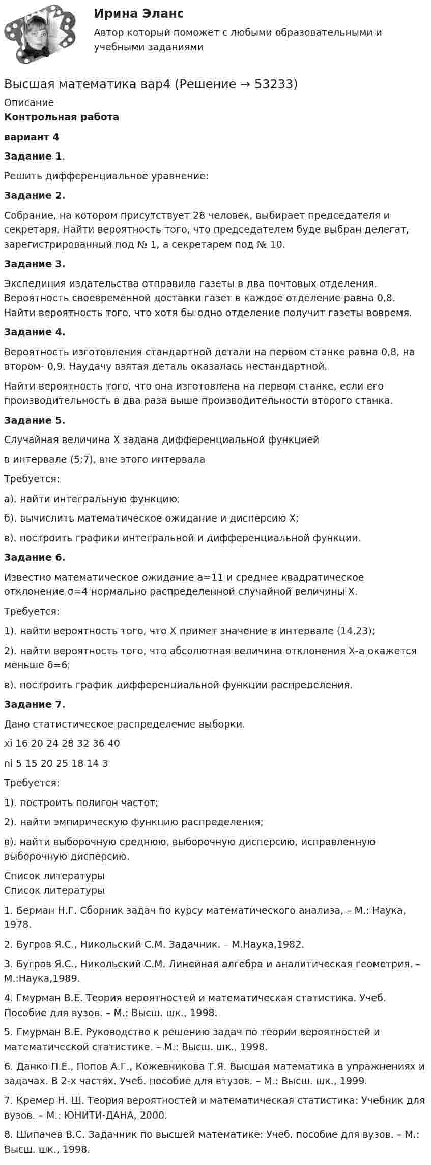     
            Описание
             Контрольная работа вариант 4 Задание 1. 	Решить дифференциальное уравнение:Задание 2.	Собрание, на котором присутствует 28 человек, выбирает председателя и секретаря. Найти вероятность того, что председателем буде выбран делегат, зарегистрированный под № 1, а секретарем под № 10.Задание 3.	Экспедиция издательства отправила газеты в два почтовых отделения. Вероятность своевременной доставки газет в каждое отделение равна 0,8. Найти вероятность того, что хотя бы одно отделение получит газеты вовремя.Задание 4.	Вероятность изготовления стандартной детали на первом станке равна 0,8, на втором- 0,9. Наудачу взятая деталь оказалась нестандартной. 	Найти вероятность того, что она изготовлена на первом станке, если его производительность в два раза выше производительности второго станка.Задание 5.	Случайная величина Х задана дифференциальной функцией  в интервале (5;7), вне этого интервала 	Требуется:	а). найти интегральную функцию;	б). вычислить математическое ожидание и дисперсию Х;	в). построить графики интегральной и дифференциальной функции.Задание 6.	Известно математическое ожидание a=11 и среднее квадратическое отклонение σ=4 нормально распределенной случайной величины Х.	Требуется:	1). найти вероятность того, что Х примет значение в интервале (14,23);	2). найти вероятность того, что абсолютная величина отклонения Х-а окажется меньше δ=6;	в). построить график дифференциальной функции распределения.Задание 7.	Дано статистическое распределение выборки.   xi  16  20 24 28 32 36 40   ni 5 15 20 25 18 14 3  	 	Требуется:	1). построить полигон частот;	2). найти эмпирическую функцию распределения;	в). найти выборочную среднюю, выборочную дисперсию, исправленную выборочную дисперсию.  
            Список литературы
            Список литературы	1.       Берман Н.Г. Сборник задач по курсу математического анализа, – М.: Наука, 1978.	2.       Бугров Я.С., Никольский С.М. Задачник. – М.Наука,1982.	3.       Бугров Я.С., Никольский С.М. Линейная алгебра и аналитическая геометрия. – М.:Наука,1989.	4.       Гмурман В.Е. Теория вероятностей и математическая статистика. Учеб. Пособие для вузов. – М.: Высш. шк., 1998.	5.       Гмурман В.Е. Руководство к решению задач по теории вероятностей и математической статистике. – М.: Высш. шк., 1998.	6.       Данко П.Е., Попов А.Г., Кожевникова Т.Я. Высшая математика в упражнениях и задачах. В 2-х частях. Учеб. пособие для втузов. – М.: Высш. шк., 1999.	7.       Кремер Н. Ш. Теория вероятностей и математическая статистика: Учебник для вузов. – М.: ЮНИТИ-ДАНА, 2000.	8.       Шипачев В.С. Задачник по высшей математике: Учеб. пособие для вузов. – М.: Высш. шк., 1998.
            
            
            Высшая математика (Аналитическая геометрия)//ТУСУРВысшая математика вар4 Высшая математика (вариант 9, СИБИТ)               💯 Высшая математика (все ответы на тест Синергия / МТИ / МосАП, март 2023)Высшая Математика вступительный экзамен в магистратуру МИРЭА 2022 годВысшая математика. Дифференциальное и интегральное исчисление/Росдистант/Практиечское задание2/Вариант10 (Ф)Высшая математика. Дифференциальное и интегральное исчисленияВысшая математика 3 (СДО РОСДИСТАНТ) - 9 ВАРИАНТ + ТЕСТЫВысшая математика (АлтГАУ)Высшая математика (Аналитическая геометрия)//ТУСУРВысшая математика (Аналитическая геометрия)//ТУСУРВысшая математика (Аналитическая геометрия)//ТУСУРВысшая математика (Аналитическая геометрия)//ТУСУРВысшая математика (Аналитическая геометрия)//ТУСУР