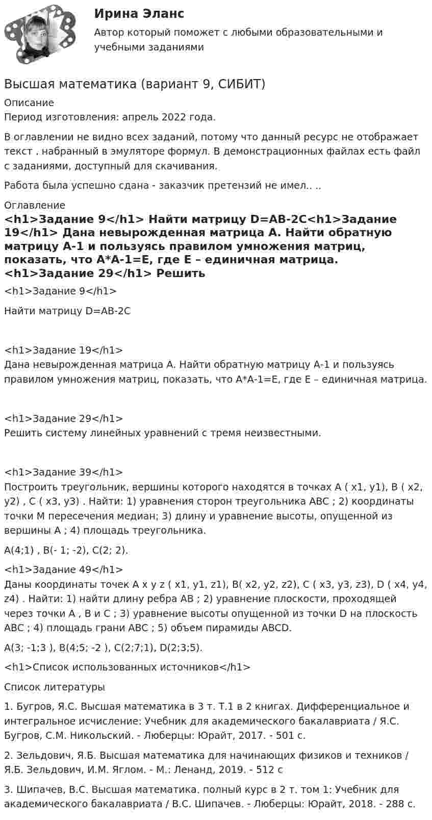     
          Описание
          Период изготовления:  апрель 2022 года.В оглавлении не видно всех заданий, потому что данный ресурс не отображает текст , набранный в эмуляторе формул. В демонстрационных файлах есть файл с заданиями, доступный для скачивания. Работа была успешно сдана - заказчик претензий не имел.. ..  
          Оглавление
          <h1>Задание 9</h1> 	Найти матрицу D=AB-2C<h1>Задание 19</h1>	Дана невырожденная матрица А. Найти обратную матрицу А-1 и пользуясь правилом умножения матриц, показать, что А*А-1=Е, где Е – единичная матрица. <h1>Задание 29</h1>	Решить систему линейных уравнений с тремя неизвестными. <h1>Задание 39</h1>	Построить треугольник, вершины которого находятся в точках A ( х1, у1), B ( х2, у2) , C ( х3, у3) . Найти: 1) уравнения сторон треугольника ABC ; 2) координаты точки М пересечения медиан; 3) длину и уравнение высоты, опущенной из вершины A ; 4) площадь треугольника.	 A(4;1) , B(- 1; -2), C(2; 2).<h1>Задание 49</h1>	Даны координаты точек A x y z ( x1, y1, z1), B( x2, y2, z2), C ( x3, y3, z3), D ( x4, y4, z4) . Найти: 1) найти длину ребра AB ; 2) уравнение плоскости, проходящей через точки A , B и C ; 3) уравнение высоты опущенной из точки D на плоскость ABC ; 4) площадь грани ABC ; 5) объем пирамиды ABCD.	A(3; -1;3 ), B(4;5; -2 ), C(2;7;1), D(2;3;5).<h1>Список использованных источников</h1>             
          Список литературы
           	1.                Бугров, Я.С. Высшая математика в 3 т. Т.1 в 2 книгах. Дифференциальное и интегральное исчисление: Учебник для академического бакалавриата / Я.С. Бугров, С.М. Никольский. - Люберцы: Юрайт, 2017. - 501 c.	2.                Зельдович, Я.Б. Высшая математика для начинающих физиков и техников / Я.Б. Зельдович, И.М. Яглом. - М.: Ленанд, 2019. - 512 c	3.                Шипачев, В.С. Высшая математика. полный курс в 2 т. том 1: Учебник для академического бакалавриата / В.С. Шипачев. - Люберцы: Юрайт, 2018. - 288 c.
            
            
            Высшая математика вар4 Высшая математика (вариант 9, СИБИТ)               💯 Высшая математика (все ответы на тест Синергия / МТИ / МосАП, март 2023)Высшая Математика вступительный экзамен в магистратуру МИРЭА 2022 годВысшая математика. Дифференциальное и интегральное исчисление/Росдистант/Практиечское задание2/Вариант10 (Ф)Высшая математика. Дифференциальное и интегральное исчисленияВысшая математика. Дифференциальное и интегральное исчисления. Вариант 1Высшая математика (АлтГАУ)Высшая математика (Аналитическая геометрия)//ТУСУРВысшая математика (Аналитическая геометрия)//ТУСУРВысшая математика (Аналитическая геометрия)//ТУСУРВысшая математика (Аналитическая геометрия)//ТУСУРВысшая математика (Аналитическая геометрия)//ТУСУРВысшая математика (Аналитическая геометрия)//ТУСУР