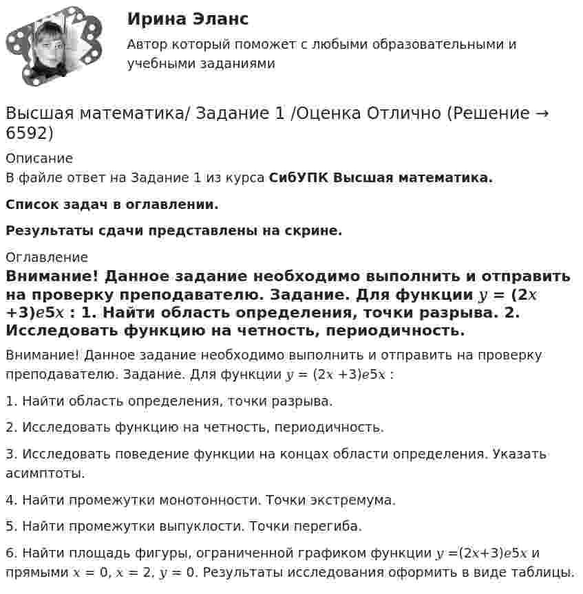     
          Описание
          В файле ответ на Задание 1 из курса СибУПК Высшая математика.Список задач в оглавлении.Результаты сдачи представлены на скрине. 
          Оглавление
          Внимание! Данное задание необходимо выполнить и отправить на проверку преподавателю. Задание. Для функции 𝑦 = (2𝑥 +3)𝑒5𝑥 : 1. Найти область определения, точки разрыва. 2. Исследовать функцию на четность, периодичность. 3. Исследовать поведение функции на концах области определения. Указать асимптоты. 4. Найти промежутки монотонности. Точки экстремума. 5. Найти промежутки выпуклости. Точки перегиба. 6. Найти площадь фигуры, ограниченной графиком функции 𝑦 =(2𝑥+3)𝑒5𝑥 и прямыми 𝑥 = 0, 𝑥 = 2, 𝑦 = 0. Результаты исследования оформить в виде таблицы. 
            
            
            Высшая математика Задание 1Высшая математика/ Задание 1 /Оценка ОтличноВысшая математика/ Задание 2 /Оценка ОтличноВысшая математика. Избранные разделы высшей математики. Росдистант ИТОГвысшая математика итоговый тест все 20 вопросы решеныВысшая математика итоговый тест РОСДИСТАНТВысшая математика / Контрольная работа / Вариант №8 (6 заданий)Высшая математика. Дифференциальное и интегральное исчисление/Росдистант/Практиечское задание2/Вариант10 (Ф)Высшая математика. Дифференциальное и интегральное исчисленияВысшая математика. Дифференциальное и интегральное исчисления. Вариант 1Высшая математика. Дифференциальное и интегральное исчисления. Вариант 2Высшая математика. Дифференциальное и интегральное  исчисления. Вариант 4Высшая математика. Дифференциальное и интегральное исчисления. Практическое задание 1 и 2. вар.8Высшая математика. Дифференциальное исчисление Контрольная работа №2 Вариант 2.10 14 вопросов. 1.Найдите производные от данных функций... 2.Дана функция y(x) = x ln(x+√(1+x^2 )) – √(1+x^2 )...