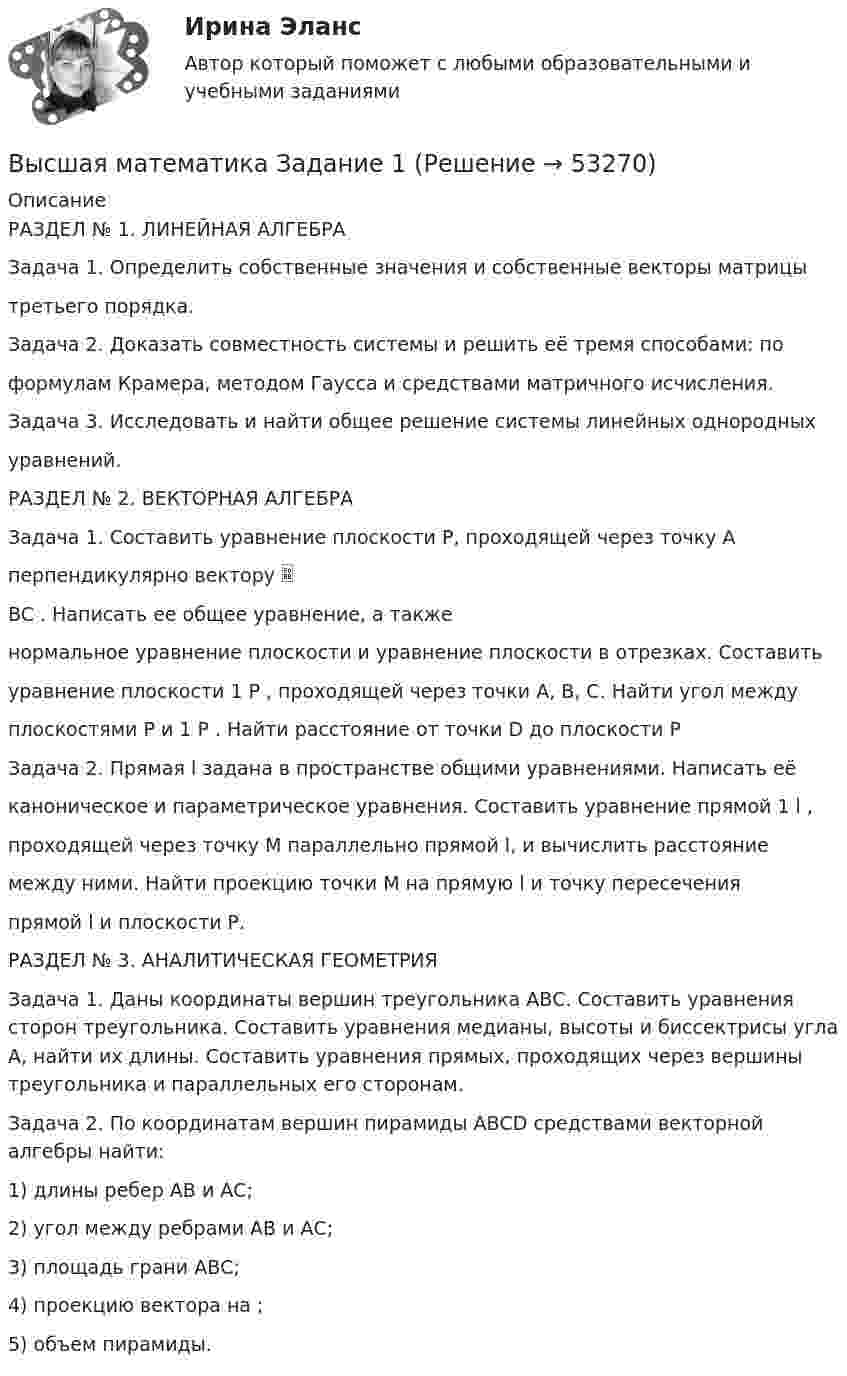      
            Описание
            РАЗДЕЛ № 1. ЛИНЕЙНАЯ АЛГЕБРАЗадача 1. Определить собственные значения и собственные векторы матрицытретьего порядка.Задача 2. Доказать совместность системы и решить её тремя способами: поформулам Крамера, методом Гаусса и средствами матричного исчисления.Задача 3. Исследовать и найти общее решение системы линейных однородныхуравнений.РАЗДЕЛ № 2. ВЕКТОРНАЯ АЛГЕБРАЗадача 1. Составить уравнение плоскости Р, проходящей через точку Аперпендикулярно вектору BC . Написать ее общее уравнение, а такженормальное уравнение плоскости и уравнение плоскости в отрезках. Составитьуравнение плоскости 1 P , проходящей через точки А, В, С. Найти угол междуплоскостями Р и 1 P . Найти расстояние от точки D до плоскости РЗадача 2. Прямая l задана в пространстве общими уравнениями. Написать еёканоническое и параметрическое уравнения. Составить уравнение прямой 1 l ,проходящей через точку М параллельно прямой l, и вычислить расстояниемежду ними. Найти проекцию точки М на прямую l и точку пересеченияпрямой l и плоскости Р.РАЗДЕЛ № 3. АНАЛИТИЧЕСКАЯ ГЕОМЕТРИЯЗадача 1. Даны координаты вершин треугольника АВС. Составить уравнения сторон треугольника. Составить уравнения медианы, высоты и биссектрисы угла А, найти их длины. Составить уравнения прямых, проходящих через вершины треугольника и параллельных его сторонам.Задача 2. По координатам вершин пирамиды АВСD средствами векторной алгебры найти:1) длины ребер АВ и АС;2) угол между ребрами АВ и АС;3) площадь грани АВС;4) проекцию вектора на ;5) объем пирамиды.  
            
            
            Высшая математика. ЗаданиеВысшая математика Задание 1Высшая математика/ Задание 1 /Оценка ОтличноВысшая математика/ Задание 2 /Оценка ОтличноВысшая математика. Избранные разделы высшей математики. Росдистант ИТОГвысшая математика итоговый тест все 20 вопросы решеныВысшая математика итоговый тест РОСДИСТАНТВысшая Математика вступительный экзамен в магистратуру МИРЭА 2022 годВысшая математика. Дифференциальное и интегральное исчисление/Росдистант/Практиечское задание2/Вариант10 (Ф)Высшая математика. Дифференциальное и интегральное исчисленияВысшая математика. Дифференциальное и интегральное исчисления. Вариант 1Высшая математика. Дифференциальное и интегральное исчисления. Вариант 2Высшая математика. Дифференциальное и интегральное  исчисления. Вариант 4Высшая математика. Дифференциальное и интегральное исчисления. Практическое задание 1 и 2. вар.8