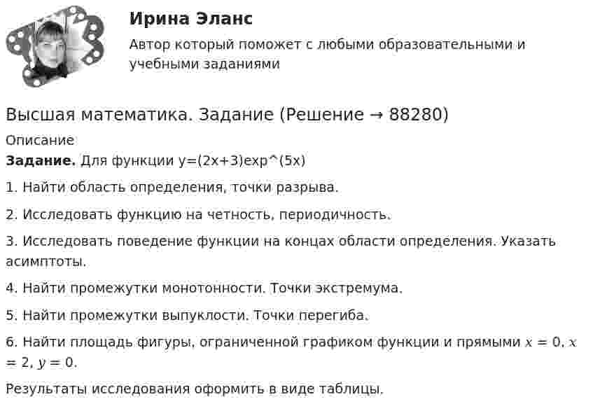     
            Описание
            Задание. Для функции  y=(2x+3)exp^(5x)1. Найти область определения, точки разрыва. 2. Исследовать функцию на четность, периодичность. 3. Исследовать поведение функции на концах области определения. Указать асимптоты.4. Найти промежутки монотонности. Точки экстремума. 5. Найти промежутки выпуклости. Точки перегиба. 6. Найти площадь фигуры, ограниченной графиком функции   и прямыми 𝑥 = 0, 𝑥 = 2, 𝑦 = 0. Результаты исследования оформить в виде таблицы.   
            
            
            Высшая математика. Дифференциальное исчисление Контрольная работа №2 Вариант 2.10 14 вопросов. 1.Найдите производные от данных функций... 2.Дана функция y(x) = x ln(x+√(1+x^2 )) – √(1+x^2 )...Высшая математика. ЗаданиеВысшая математика Задание 1Высшая математика/ Задание 1 /Оценка ОтличноВысшая математика/ Задание 2 /Оценка ОтличноВысшая математика. Избранные разделы высшей математики. Росдистант ИТОГвысшая математика итоговый тест все 20 вопросы решены💯 Высшая математика (все ответы на тест Синергия / МТИ / МосАП, март 2023)Высшая Математика вступительный экзамен в магистратуру МИРЭА 2022 годВысшая математика. Дифференциальное и интегральное исчисление/Росдистант/Практиечское задание2/Вариант10 (Ф)Высшая математика. Дифференциальное и интегральное исчисленияВысшая математика. Дифференциальное и интегральное исчисления. Вариант 1Высшая математика. Дифференциальное и интегральное исчисления. Вариант 2Высшая математика. Дифференциальное и интегральное  исчисления. Вариант 4