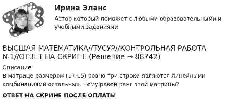      
            Описание
            В матрице размером (17,15) ровно три строки являются линейными комбинациями остальных. Чему равен ранг этой матрицы?ОТВЕТ НА СКРИНЕ ПОСЛЕ ОПЛАТЫ   
            
            
            ВЫСШАЯ МАТЕМАТИКА//ТУСУР//КОНТРОЛЬНАЯ РАБОТА №1//ОТВЕТ НА СКРИНЕВЫСШАЯ МАТЕМАТИКА//ТУСУР//КОНТРОЛЬНАЯ РАБОТА №1//ОТВЕТ НА СКРИНЕВЫСШАЯ МАТЕМАТИКА//ТУСУР//КОНТРОЛЬНАЯ РАБОТА №1//ОТВЕТ НА СКРИНЕВЫСШАЯ МАТЕМАТИКА//ТУСУР//КОНТРОЛЬНАЯ РАБОТА №1//ОТВЕТ НА СКРИНЕВЫСШАЯ МАТЕМАТИКА//ТУСУР//КОНТРОЛЬНАЯ РАБОТА №1//ОТВЕТ НА СКРИНЕВысшая математика. Часть 1 (СИБИТ)   Высшая математика. Элементы высшей алгебры и геометрии. Вариант 11Высшая математика ТулГУ КР1 Вариант 5 15 заданий (только ответы, без решений)Высшая математика ТулГУ КР1 Вариант 6 15 заданий (только ответы, без решений)Высшая математика ТулГУ КР1 Вариант 7 15 заданий (только ответы, без решений)Высшая математика ТулГУ КР1 Вариант 8 15 заданий (только ответы, без решений)Высшая математика ТулГУ КР1 Вариант 9 15 заданий (только ответы, без решений)Высшая математика ТулГУ КР3 Вариант 1 15 заданий (только ответы, без решений)Высшая математика ТулГУ КР3 Вариант 6 15 заданий (только ответы, без решений)