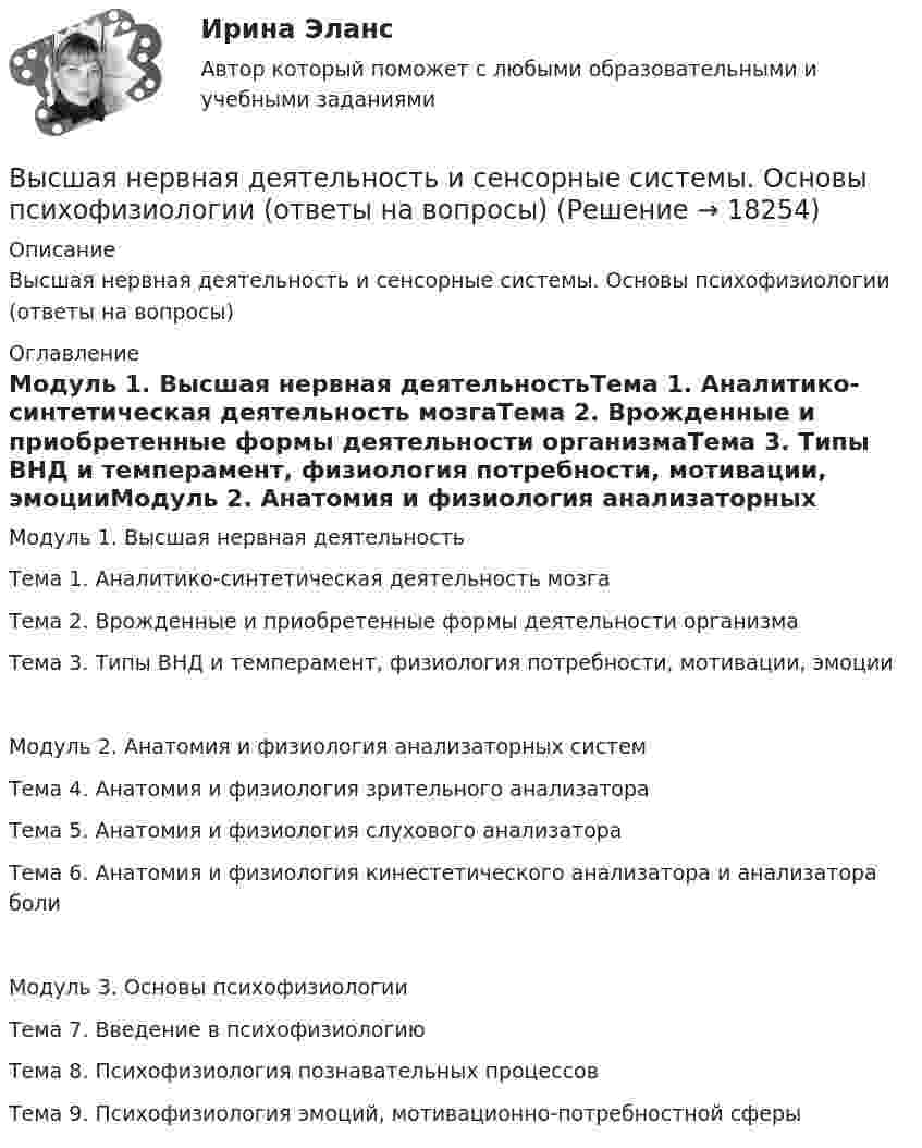      
          Описание
          Высшая нервная деятельность и сенсорные системы. Основы психофизиологии (ответы на вопросы) 
          Оглавление
          Модуль 1. Высшая нервная деятельностьТема 1. Аналитико-синтетическая деятельность мозгаТема 2. Врожденные и приобретенные формы деятельности организмаТема 3. Типы ВНД и темперамент, физиология потребности, мотивации, эмоцииМодуль 2. Анатомия и физиология анализаторных системТема 4. Анатомия и физиология зрительного анализатораТема 5. Анатомия и физиология слухового анализатораТема 6. Анатомия и физиология кинестетического анализатора и анализатора болиМодуль 3. Основы психофизиологииТема 7. Введение в психофизиологиюТема 8. Психофизиология познавательных процессовТема 9. Психофизиология эмоций, мотивационно-потребностной сферы 
            
            
            Высшая нервная деятельность и сенсорные системы. Основы психофизиологии Индивидуальное практическое заданиеВысшая нервная деятельность и сенсорные системы. Основы психофизиологии (ответы на вопросы)Высшая ступень логического понимания, теоретическое, рефлексирующее, философски мыслящее сознание, оперирующее широкими обобщениями и ориентированное на наиболее полное и глубокое знание истины, - это ...Высшая форма информации в современном обществе – это … доступ к информации интернет-контент знанияВысшая форма устойчивости хозяйствующих субъектов - это ...Высшее образование в ИталииВысшее прямое выражение народной власти в Российской Федерации – это …Высшая математика. Элементы высшей алгебры и геометрии. Вариант 11Высшая математика. Элементы высшей алгебры и геометрии. Вариант 16Высшая математика. Элементы высшей алгебры и геометрии. Вариант 19Высшая математика. Элементы высшей алгебры и геометрии. Практические задания по ВКС. Росдистант 2024Высшая математика. Элементы высшей алгебры и геометрии. Промежуточные тесты (обновленные 2023г-2024г). Итоговый тест. РосдистантВысшая математика. Элементы высшей алгебры и геометрии. Росдистант ТГУВЫСШАЯ МАТ-КА. ЛИНЕЙНАЯ АЛГЕБРА. 