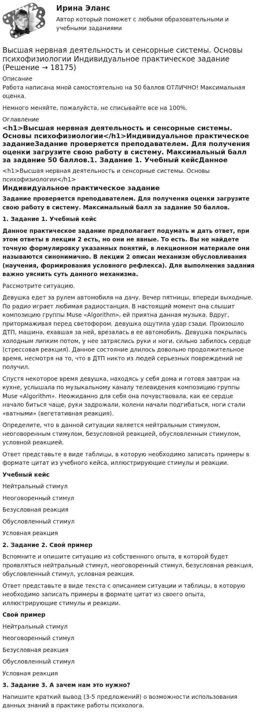      
          Описание
          Работа написана мной самостоятельно на 50 баллов ОТЛИЧНО! Максимальная оценка.Немного меняйте, пожалуйста, не списывайте все на 100%. 
          Оглавление
          <h1>Высшая нервная деятельность и сенсорные системы. Основы психофизиологии</h1>Индивидуальное практическое заданиеЗадание проверяется преподавателем. Для получения оценки загрузите свою работу в систему. Максимальный балл за задание 50 баллов.1. Задание 1. Учебный кейсДанное практическое задание предполагает подумать и дать ответ, при этом ответы в лекции 2 есть, но они не явные. То есть. Вы не найдете точную формулировку указанных понятий, в лекционном материале они называются синонимично. В лекции 2 описан механизм обусловливания (научения, формирования условного рефлекса). Для выполнения задания важно уяснить суть данного механизма.Рассмотрите ситуацию.Девушка едет за рулем автомобиля на дачу. Вечер пятницы, впереди выходные. По радио играет любимая радиостанция. В настоящий момент она слышит композицию группы Muse «Algorithm», ей приятна данная музыка. Вдруг, притормаживая перед светофором, девушка ощутила удар сзади. Произошло ДТП, машина, ехавшая за ней, врезалась в ее автомобиль. Девушка покрылась холодным липким потом, у нее затряслись руки и ноги, сильно забилось сердце (стрессовая реакция). Данное состояние длилось довольно продолжительное время, несмотря на то, что в ДТП никто из людей серьезных повреждений не получил.Спустя некоторое время девушка, находясь у себя дома и готовя завтрак на кухне, услышала по музыкальному каналу телевидения композицию группы Muse «Algorithm». Неожиданно для себя она почувствовала, как ее сердце начало биться чаще, руки задрожали, колени начали подгибаться, ноги стали «ватными» (вегетативная реакция).Определите, что в данной ситуации является нейтральным стимулом, неоговоренным стимулом, безусловной реакцией, обусловленным стимулом, условной реакцией.Ответ представьте в виде таблицы, в которую необходимо записать примеры в формате цитат из учебного кейса, иллюстрирующие стимулы и реакции.Учебный кейсНейтральный стимул Неоговоренный стимул Безусловная реакция Обусловленный стимул Условная реакция  2. Задание 2. Свой примерВспомните и опишите ситуацию из собственного опыта, в которой будет проявляться нейтральный стимул, неоговоренный стимул, безусловная реакция, обусловленный стимул, условная реакция.Ответ представьте в виде текста с описанием ситуации и таблицы, в которую необходимо записать примеры в формате цитат из своего опыта, иллюстрирующие стимулы и реакции.Свой примерНейтральный стимул Неоговоренный стимул Безусловная реакция Обусловленный стимул Условная реакция  3. Задание 3. А зачем нам это нужно?Напишите краткий вывод (3-5 предложений) о возможности использования данных знаний в практике работы психолога. 
            
            
            Высшая нервная деятельность и сенсорные системы. Основы психофизиологииВысшая нервная деятельность и сенсорные системы. Основы психофизиологии Индивидуальное практическое заданиеВысшая нервная деятельность и сенсорные системы. Основы психофизиологии (ответы на вопросы)Высшая ступень логического понимания, теоретическое, рефлексирующее, философски мыслящее сознание, оперирующее широкими обобщениями и ориентированное на наиболее полное и глубокое знание истины, - это ...Высшая форма информации в современном обществе – это … доступ к информации интернет-контент знанияВысшая форма устойчивости хозяйствующих субъектов - это ...Высшее образование в ИталииВысшая математика. Часть 1 (СИБИТ)   Высшая математика. Элементы высшей алгебры и геометрии. Вариант 11Высшая математика. Элементы высшей алгебры и геометрии. Вариант 16Высшая математика. Элементы высшей алгебры и геометрии. Вариант 19Высшая математика. Элементы высшей алгебры и геометрии. Практические задания по ВКС. Росдистант 2024Высшая математика. Элементы высшей алгебры и геометрии. Промежуточные тесты (обновленные 2023г-2024г). Итоговый тест. РосдистантВысшая математика. Элементы высшей алгебры и геометрии. Росдистант ТГУ