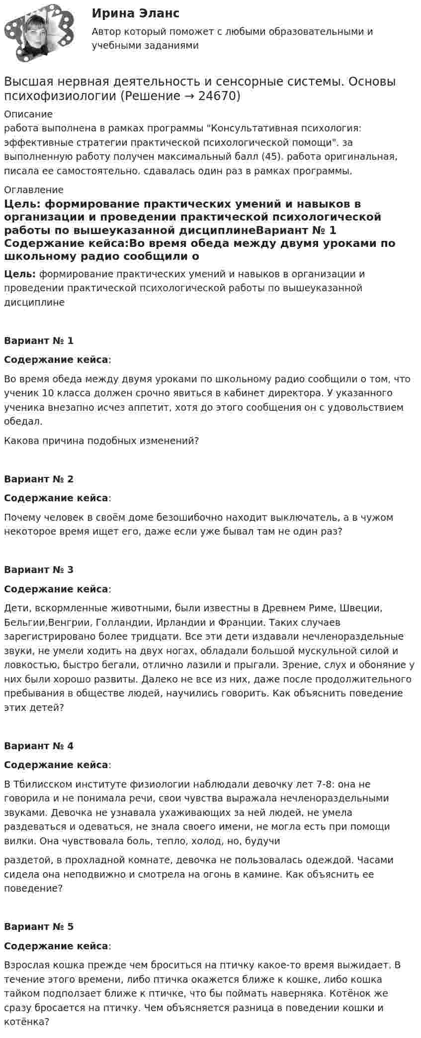      
          Описание
          работа выполнена в рамках программы Консультативная психология: эффективные стратегии практической психологической помощи. за выполненную работу получен максимальный балл (45). работа оригинальная, писала ее самостоятельно. сдавалась один раз в рамках программы. 
          Оглавление
          Цель: формирование практических умений и навыков в организации и проведении практической психологической работы по вышеуказанной дисциплинеВариант № 1 Содержание кейса:Во время обеда между двумя уроками по школьному радио сообщили о том, что ученик 10 класса должен срочно явиться в кабинет директора. У указанного ученика внезапно исчез аппетит, хотя до этого сообщения он с удовольствием обедал.Какова причина подобных изменений?Вариант № 2Содержание кейса:Почему человек в своём доме безошибочно находит выключатель, а в чужом некоторое время ищет его, даже если уже бывал там не один раз?Вариант № 3Содержание кейса:Дети, вскормленные животными, были известны в Древнем Риме, Швеции, Бельгии,Венгрии, Голландии, Ирландии и Франции. Таких случаев зарегистрировано более тридцати. Все эти дети издавали нечленораздельные звуки, не умели ходить на двух ногах, обладали большой мускульной силой и ловкостью, быстро бегали, отлично лазили и прыгали. Зрение, слух и обоняние у них были хорошо развиты. Далеко не все из них, даже после продолжительного пребывания в обществе людей, научились говорить. Как объяснить поведение этих детей?Вариант № 4Содержание кейса:В Тбилисском институте физиологии наблюдали девочку лет 7-8: она не говорила и не понимала речи, свои чувства выражала нечленораздельными звуками. Девочка не узнавала ухаживающих за ней людей, не умела раздеваться и одеваться, не знала своего имени, не могла есть при помощи вилки. Она чувствовала боль, тепло, холод, но, будучираздетой, в прохладной комнате, девочка не пользовалась одеждой. Часами сидела она неподвижно и смотрела на огонь в камине. Как объяснить ее поведение?Вариант № 5Содержание кейса:Взрослая кошка прежде чем броситься на птичку какое-то время выжидает. В течение этого времени, либо птичка окажется ближе к кошке, либо кошка тайком подползает ближе к птичке, что бы поймать наверняка. Котёнок же сразу бросается на птичку. Чем объясняется разница в поведении кошки и котёнка? 
            
            
            ВЫСШАЯ МАТ-КА. ЛИНЕЙНАЯ АЛГЕБРА. Высшая нервная деятельность и сенсорные системы. Основы психофизиологииВысшая нервная деятельность и сенсорные системы. Основы психофизиологии Индивидуальное практическое заданиеВысшая нервная деятельность и сенсорные системы. Основы психофизиологии (ответы на вопросы)Высшая ступень логического понимания, теоретическое, рефлексирующее, философски мыслящее сознание, оперирующее широкими обобщениями и ориентированное на наиболее полное и глубокое знание истины, - это ...Высшая форма информации в современном обществе – это … доступ к информации интернет-контент знанияВысшая форма устойчивости хозяйствующих субъектов - это ...ВЫСШАЯ МАТЕМАТИКА//ТУСУР//КОНТРОЛЬНАЯ РАБОТА №1//ОТВЕТ НА СКРИНЕВысшая математика. Часть 1 (СИБИТ)   Высшая математика. Элементы высшей алгебры и геометрии. Вариант 11Высшая математика. Элементы высшей алгебры и геометрии. Вариант 16Высшая математика. Элементы высшей алгебры и геометрии. Вариант 19Высшая математика. Элементы высшей алгебры и геометрии. Практические задания по ВКС. Росдистант 2024Высшая математика. Элементы высшей алгебры и геометрии. Промежуточные тесты (обновленные 2023г-2024г). Итоговый тест. Росдистант