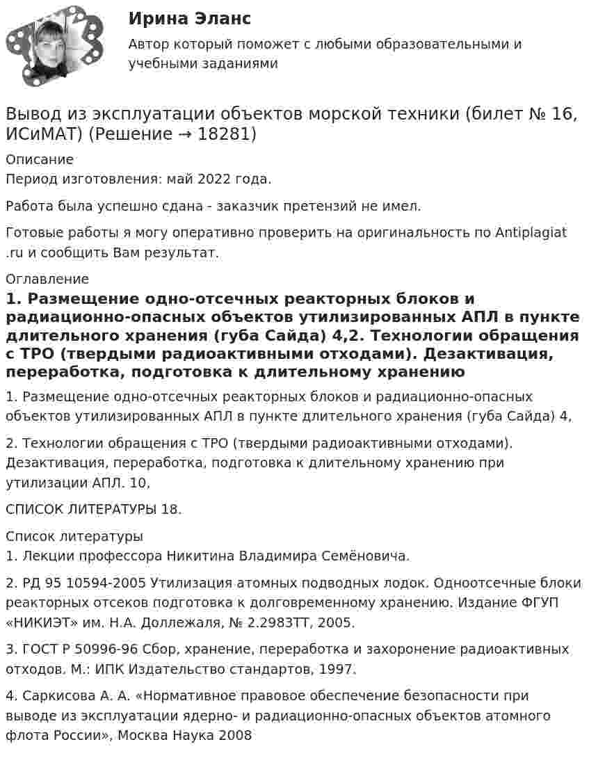      
          Описание
          Период изготовления: май 2022 года.Работа была успешно сдана - заказчик претензий не имел.Готовые работы я могу оперативно проверить на оригинальность по Antiplagiat .ru и сообщить Вам результат. 
          Оглавление
          1. Размещение одно-отсечных реакторных блоков и радиационно-опасных объектов утилизированных АПЛ в пункте длительного хранения (губа Сайда)			     4,2. Технологии обращения с ТРО (твердыми радиоактивными отходами). Дезактивация, переработка, подготовка к длительному хранению при утилизации АПЛ.		     10,СПИСОК ЛИТЕРАТУРЫ									     18. 
          Список литературы
          1.	Лекции профессора Никитина Владимира Семёновича.2.	РД 95 10594-2005 Утилизация атомных подводных лодок. Одноотсечные блоки реакторных отсеков подготовка к долговременному хранению. Издание ФГУП «НИКИЭТ» им. Н.А. Доллежаля, № 2.2983ТТ, 2005.3.	ГОСТ Р 50996-96 Сбор, хранение, переработка и захоронение радиоактивных отходов. М.: ИПК Издательство стандартов, 1997.4.	 Саркисова А. А. «Нормативное правовое обеспечение безопасности при выводе из эксплуатации ядерно- и радиационно-опасных объектов атомного флота России», Москва Наука 2008
            
            
            Выветривание это…  Выберите один ответ:Вывод из эксплуатации объектов морской техники (билет № 16, ИСиМАТ)Выводимые выше кровли вытяжные части канализационных стояков следует размещать от открываемых окон ибалконов по горизонтали не менее чем на: Выберите один ответ: a.0.7 м. b.3 м. c.4 м. d.1 м. e.0.5 м.Выгорание и конфликты. История, или нарратив, болезни [Ответы]Выгорание и конфликты. Фигура врача в картине болезни [Ответы]Вы готовите серию адаптированных зарубежных рекламных постов для русскоязычной аудитории. Что необходимо учесть обязательно? Выберите вариант, максимально раскрывающий все особенности переводаВыдвижную автолестницу раскачивает ветер. Смещение верхней точки изменяется по гармоническому закону  x = A sinwt.Выбрать наиболее эффективные инструменты продвижения товаров (услуг) можно с использованием таких факторов, как …Выбрать проекты рассчитав соответствующие критерииВыбрать соотношение плеч рычага дилатометрического термометра с диапазоном измерения –100… -500С так, чтобы его шкала имела линейный размер 60 мм. В термометре используется латунный стержень (с=0,2 10-41/С) длиной l0 =100 ммВыбрать центробежный насос (по напору и мощности), который необходимо установить на высоте НВС (м) над уровнем открытого водоема для перекачки V (м3/ч) воды в реактор, работающий под избыточным давлением 0,1 МПа. Геометрическая высота подъема воды HГ (м). Температура воды T (CВыбрать  число и мощность трансформаторов цеховой подстанции по технико – экономическим условиям. Сформулировать вывод, проанализировав 2 варианта. Технические данные трансформаторов свести в таблицу № 2..Вывести закон радиоактивного распада. Построить график зависимости N(t). Проанализировать графики для различных значений постоянной распада. Проанализировать графики для различных значений начального числа ядер.Вывести фамилии спортсменов, возраст которых больше 20 лет.  С++