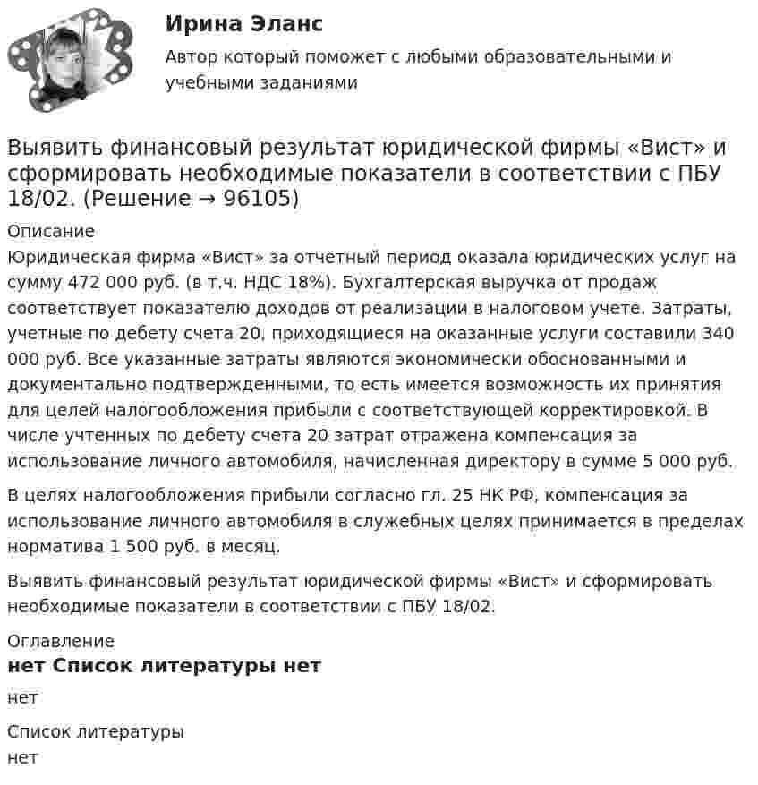      
            Описание
            Юридическая фирма «Вист» за отчетный период оказала юридических услуг на сумму 472 000 руб. (в т.ч. НДС 18%). Бухгалтерская выручка от продаж соответствует показателю доходов от реализации в налоговом учете. Затраты, учетные по дебету счета 20, приходящиеся на оказанные услуги составили 340 000 руб. Все указанные затраты являются экономически обоснованными и документально подтвержденными, то есть имеется возможность их принятия для целей налогообложения прибыли с соответствующей корректировкой. В числе учтенных по дебету счета 20 затрат отражена компенсация за использование личного автомобиля, начисленная директору в сумме 5 000 руб.В целях налогообложения прибыли согласно гл. 25 НК РФ, компенсация за использование личного автомобиля в служебных целях принимается в пределах норматива 1 500 руб. в месяц.Выявить финансовый результат юридической фирмы «Вист» и сформировать необходимые показатели в соответствии с ПБУ 18/02. 
            Оглавление
            нет 
            Список литературы
            нет 
            
            
            Выявите последовательность наиболее предпочтительного рассмотрения «ячеек» модели М. Вайсборда с целью выявления разрывов меду желательными и реальным положением дел в компании:Выявить финансовый результат юридической фирмы «Вист» и сформировать необходимые показатели в соответствии с ПБУ 18/02.Выявлена сумма излишка в кассе …Выявлена сумма недостачи в кассе …Выявление закономерностей и тенденций развития общеэкономических процессов осуществляется в ходе…Выявление закономерностей и тенденций развития общеэкономических процессов осуществляется в ходе…Выявление закономерностей и тенденций развития общеэкономических процессов осуществляется в ходе…   проведения экспериментов.  использования микроэкономических моделей.  технического анализа.  экономического анализа.Вычислить энергию Q, выделяющуюся при реакции  9F19+1p1-8O16+2He4.Вычислить энергию Q и определить тип ядерной реакции Ве9(n)Ве10, если известно, что энергия связи Есв ядра Ве9 равна Eсв1 = 58,16 МэВ, а ядра Ве10 энергия связи равна – Eсв2 = 64,98 МэВ.Вычислить энергию вращательного движения всех молекул водяного пара массой m = 36 г при температуре t = 20 °C.Вычислить энергию вращательного движения молекулы водяного пара при температуре t = 20 °C.Вычислить энергию вращательного движения молекулы кислорода при температуре t = 15 °C.Вычислить энергию связи Eсв ядра дейтерия  (_1^2)HВычислить энергию теплового движения 40 г кислорода при 147 °C. Какую часть этой энергии составляет энергия поступательного движения молекул?