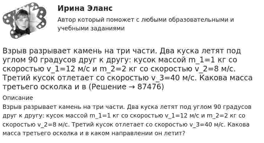      
            Описание
            Взрыв разрывает камень на три части. Два куска летят под углом 90 градусов друг к другу: кусок массой m_1=1 кг со скоростью v_1=12 м/с и m_2=2 кг со скоростью v_2=8 м/с. Третий кусок отлетает со скоростью v_3=40 м/с. Какова масса третьего осколка и в каком направлении он летит?   
            
            
            Взрыв произошел в воде вблизи ее поверхности. Звук от взрыва пришел к регистрирующему прибору по воде на 15 с раньше, чем по воздуху. Скорость звука в воде 1450 м/с, в воздухе - 340 м/с. Определите расстояние, на котором произошел взрыв. Взрыв разрывает камень на три части. Два куска летят под углом 90 градусов друг к другу: кусок массой m_1=1 кг со скоростью v_1=12 м/с и m_2=2 кг со скоростью v_2=8 м/с. Третий кусок отлетает со скоростью v_3=40 м/с. Какова масса третьего осколка и вВИБ. ВИТ. История Практическая работа: Тема № 3 «Русские земли в XIII-XV вв. и европейское средневековье»ВИБ.ВИТ. История Практическая работа: Тема № 4: «Россия в XVI-XVII веках в контексте развития европейской цивилизации» ВИБ.ВИТ. История Практическая работа: Тема № 6: «Российская империя в XIX — начале XX в.»ВИБ.ВИТ. История Практическая работа: Тема № 7: «Россия и СССР в советскую эпоху (1917–1991).»ВИБ. Вит. История Практическое задание к теме 1 (5) (Ответы)Взгляды С.М. Соловьёва на историю РоссииВ зрительную трубу рассматривается лунная поверхность. Диаметр объектива трубы d=4 см. При каком минимальном расстоянии r_min между двумя кратерами их можно увидеть раздельно? Длина световой волны lambda=600 нм. Среднее расстояние от Земли до Луны раВзрослая корова выделяет при дыхании 0,235 кг воздуха в час при давлении 105 Па. Температура лёгких коровы – 37 °C. Определить объём выдыхаемого ею воздуха за час.ВзрывопожарозащитаВзрывопожарозащита. Вариант 13Взрывопожарозащита. Вариант 13Взрывопожарозащита (Росдистант)