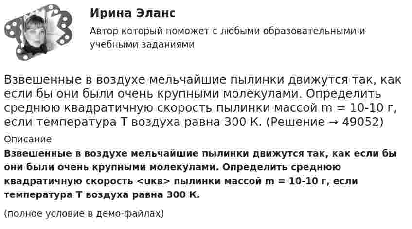     
            Описание
            Взвешенные в воздухе мельчайшие пылинки движутся так, как если бы они были очень крупными молекулами. Определить среднюю квадратичную скорость <uкв> пылинки массой m = 10-10 г, если температура T воздуха равна 300 К.(полное условие в демо-файлах)  
            
            
            Взвешенные в воздухе мельчайшие пылинки движутся так, как если бы они были очень крупными молекулами. Какова средняя квадратичная скорость пылинки массой 10-10 г, если температура воздуха 27 °C?Взвешенные в воздухе мельчайшие пылинки движутся так, как если бы они были очень крупными молекулами. Определить среднюю квадратичную скорость  пылинки массой m = 10-10 г, если температура T воздуха равна 300 К.Взвешенные в воздухе пылинки можно рассматривать как крупные молекулы. Какова средняя арифметическая скорость пылинки, если её масса – 10-14 кг? Температура воздуха – 300 К.Взгляды лидеров движения декабристов на предпочтительное устройство РоссииВзгляды, представления людей о добре и зле, о хорошем и плохом, о чести, совести, долге, справедливости, оценка чужого и своего поведения с точки зрения порядочности, справедливости, честности и т.п. – это … нормыВзгляды С.М. Соловьёва на историю РоссииВ зрительную трубу рассматривается лунная поверхность. Диаметр объектива трубы d=4 см. При каком минимальном расстоянии r_min между двумя кратерами их можно увидеть раздельно? Длина световой волны lambda=600 нм. Среднее расстояние от Земли до Луны раВ замкнутой цепи при сопротивлении нагрузки 3 Ом течёт ток с силой тока 3 А, а при сопротивлении 2 Ом – ток 4 А. Определить ЭДС источника и его внутреннее сопротивление.В замкнутой электрической цепи, состоящей из двух разнородных металлов, возникает термо-ЭДС, если спаи имеют разную температуру (явление Зеебека).В замкнутом витке проводника сопротивлением 2∙10-2 Ом мгновенное значение индуктивного тока равно 5 А. Какова ЭДС индукции?В замкнутый сосуд поместили кислород массой m1 = 20 г и азот массой m2 = 30 г. Температура смеси газов t = 100 °C, давление в сосуде p = 200 кПа. Определить плотность r смеси.В замкнутый сосуд поместили кислород массой m1 = 20 г и азот массой m2 = 30 г. Температура смеси газов t = 100 °C, давление в сосуде p = 200 кПа. Определить плотность r смеси.  r = 1,9 кг/м3В запаянном сосуде находится вода, занимающая объём, равный половине объёма сосуда. Найти давление и плотность водяных паров при температуре 400 °C, зная, что при этой температуре вся вода обращается в пар.В запаянном стеклянном баллоне заключён 1 моль одноатомного идеального газа при температуре T = 293 К. Какое количество теплоты Q нужно сообщить газу, чтобы средняя арифметическая скорость его молекул увеличилась на 1 %?