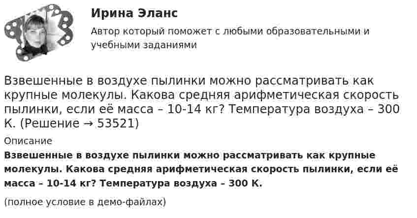     
            Описание
            Взвешенные в воздухе пылинки можно рассматривать как крупные молекулы. Какова средняя арифметическая скорость пылинки, если её масса – 10-14 кг? Температура воздуха – 300 К.(полное условие в демо-файлах)  
            
            
            Взвешенные в воздухе мельчайшие пылинки движутся так, как если бы они были очень крупными молекулами. Определить среднюю квадратичную скорость  пылинки массой m = 10-10 г, если температура T воздуха равна 300 К.Взвешенные в воздухе пылинки можно рассматривать как крупные молекулы. Какова средняя арифметическая скорость пылинки, если её масса – 10-14 кг? Температура воздуха – 300 К.Взгляды лидеров движения декабристов на предпочтительное устройство РоссииВзгляды, представления людей о добре и зле, о хорошем и плохом, о чести, совести, долге, справедливости, оценка чужого и своего поведения с точки зрения порядочности, справедливости, честности и т.п. – это … нормыВзгляды С.М. Соловьёва на историю РоссииВ зрительную трубу рассматривается лунная поверхность. Диаметр объектива трубы d=4 см. При каком минимальном расстоянии r_min между двумя кратерами их можно увидеть раздельно? Длина световой волны lambda=600 нм. Среднее расстояние от Земли до Луны раВзрослая корова выделяет при дыхании 0,235 кг воздуха в час при давлении 105 Па. Температура лёгких коровы – 37 °C. Определить объём выдыхаемого ею воздуха за час.В замкнутой электрической цепи, состоящей из двух разнородных металлов, возникает термо-ЭДС, если спаи имеют разную температуру (явление Зеебека).В замкнутом витке проводника сопротивлением 2∙10-2 Ом мгновенное значение индуктивного тока равно 5 А. Какова ЭДС индукции?В замкнутый сосуд поместили кислород массой m1 = 20 г и азот массой m2 = 30 г. Температура смеси газов t = 100 °C, давление в сосуде p = 200 кПа. Определить плотность r смеси.В замкнутый сосуд поместили кислород массой m1 = 20 г и азот массой m2 = 30 г. Температура смеси газов t = 100 °C, давление в сосуде p = 200 кПа. Определить плотность r смеси.  r = 1,9 кг/м3В запаянном сосуде находится вода, занимающая объём, равный половине объёма сосуда. Найти давление и плотность водяных паров при температуре 400 °C, зная, что при этой температуре вся вода обращается в пар.В запаянном стеклянном баллоне заключён 1 моль одноатомного идеального газа при температуре T = 293 К. Какое количество теплоты Q нужно сообщить газу, чтобы средняя арифметическая скорость его молекул увеличилась на 1 %?В записи файла реляционной базы данных (БД) может содержаться: